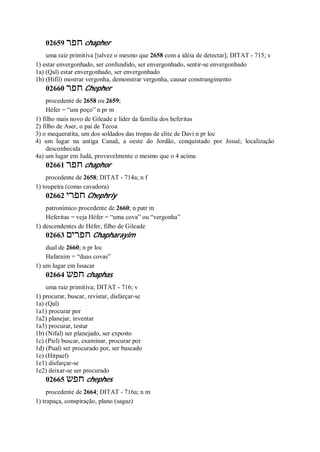 02659 ‫חפר‬ chapher
uma raiz primitiva [talvez o mesmo que 2658 com a idéia de detectar]; DITAT - 715; v
1) estar envergonhado, ser confundido, ser envergonhado, sentir-se envergonhado
1a) (Qal) estar envergonhado, ser envergonhado
1b) (Hifil) mostrar vergonha, demonstrar vergonha, causar constrangimento
02660 ‫חפר‬ Chepher
procedente de 2658 ou 2659;
Héfer = “um poço” n pr m
1) filho mais novo de Gileade e líder da família dos heferitas
2) filho de Aser, o pai de Tecoa
3) o mequeratita, um dos soldados das tropas de elite de Davi n pr loc
4) um lugar na antiga Canaã, a oeste do Jordão, conquistado por Josué; localização
desconhecida
4a) um lugar em Judá, provavelmente o mesmo que o 4 acima
02661 ‫חפר‬ chaphor
procedente de 2658; DITAT - 714a; n f
1) toupeira (como cavadora)
02662 ‫חפרי‬ Chephriy
patronímico procedente de 2660; n patr m
Heferitas = veja Héfer = “uma cova” ou “vergonha”
1) descendentes de Héfer, filho de Gileade
02663 ‫חפרים‬ Chapharayim
dual de 2660; n pr loc
Hafaraim = “duas covas”
1) um lugar em Issacar
02664 ‫חפש‬ chaphas
uma raiz primitiva; DITAT - 716; v
1) procurar, buscar, revistar, disfarçar-se
1a) (Qal)
1a1) procurar por
1a2) planejar, inventar
1a3) procurar, testar
1b) (Nifal) ser planejado, ser exposto
1c) (Piel) buscar, examinar, procurar por
1d) (Pual) ser procurado por, ser buscado
1e) (Hitpael)
1e1) disfarçar-se
1e2) deixar-se ser procurado
02665 ‫חפש‬ chephes
procedente de 2664; DITAT - 716a; n m
1) trapaça, conspiração, plano (sagaz)
 
