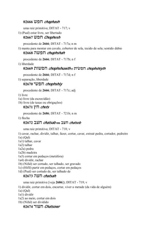 02666 ‫חפש‬ chaphash
uma raiz primitiva; DITAT - 717; v
1) (Pual) estar livre, ser libertado
02667 ‫חפש‬ Chophesh
procedente de 2666; DITAT - 717a; n m
1) manta para montar em cavalo, cobertor de sela, tecido de sela; sentido dúbio
02668 ‫חפשה‬ chuphshah
procedente de 2666; DITAT - 717b; n f
1) liberdade
02669 ‫חפשות‬ chophshuwth e ‫חפשׂית‬ chophshiyth
procedente de 2666; DITAT - 717d; n f
1) separação, liberdade
02670 ‫חפשי‬ chophshiy
procedente de 2666; DITAT - 717c; adj
1) livre
1a) livre (da escravidão)
1b) livre (de taxas ou obrigações)
02671 ‫חץ‬ chets
procedente de 2686; DITAT - 721b; n m
1) flecha
02672 ‫חצב‬ chatsab ou ‫חצב‬ chatseb
uma raiz primitiva; DITAT - 718; v
1) cavar, rachar, dividir, talhar, fazer, cortar, cavar, extrair pedra, cortador, pedreiro
1a) (Qal)
1a1) talhar, cavar
1a2) talhar
1a2a) pedra
1a2b) madeira
1a3) cortar em pedaços (metáfora)
1a4) dividir, rachar
1b) (Nifal) ser cortado, ser talhado, ser gravado
1c) (Hifil) partir em pedaços, cortar em pedaços
1d) (Pual) ser cortado de, ser talhado de
02673 ‫חצה‬ chatsah
uma raiz primitiva [veja 2686]); DITAT - 719; v
1) dividir, cortar em dois, encurtar, viver a metade (da vida de alguém)
1a) (Qal)
1a1) dividir
1a2) ao meio, cortar em dois
1b) (Nifal) ser dividido
02674 ‫חצור‬ Chatsowr
 