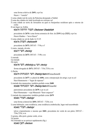 uma forma coletiva de 2691; n pr loc
Hazor = “castelo”
1) uma cidade real do norte da Palestina designada a Naftali
2) uma das cidades de Judá localizada no extremo sul
3) uma cidade ao norte de Jerusalém na qual os benjamitas residiram após o retorno do
exílio
4) um lugar na Arábia
02675 ‫חדתה‬ ‫חצור‬ Chatsowr Chadattah
procedente de 2674 e uma forma aramaica do fem. de 2319 [veja 2323]; n pr loc
Hazor-Hadata = “nova Hazor”
1) uma cidade no sul de Judá; Js 15.25
02676 ‫חצות‬ chatsowth
procedente de 2673; DITAT - 719a; n f
1) meio, metade, divisão
02677 ‫חצי‬ chetsiy
procedente de 2673; DITAT - 719b; n m
1) metade
1a) metade
1b) meio
02678 ‫חצי‬ chitstsiy ou ‫חצי‬ chetsiy
forma alongada de 2671; DITAT - 719c,721b; n m
1) flecha
02679 ‫המנחות‬ ‫חצי‬ Chatsiy ham-M ̂enuchowth
procedente de 2677 e o plural de 4496, com a interposição do artigo; n pr m col
Hazi-Hamenuote = “lugar de repouso”
1) metade dos manassitas; também grafado como 2680
02680 ‫המנחתי‬ ‫חצי‬ Chatsiy ham-M ̂enachti
patronímico procedente de 2679; n pr m col
Hazi-Hamanaate = veja Manassés “fazer esquecer”
1) metade dos manassitas; também grafado como 2679
02681 ‫חציר‬ chatsiyr
uma forma colateral de 2691; DITAT - 723b; n m
1) uma habitação, uma residência, uma residência estabelecida, lugar mal-assombrado
02682 ‫חציר‬ chatsiyr
talvez originalmente o mesmo que 2681, procedente do verde de um pátio; DITAT -
724a,725a; n m
1) grama, alho-poró, grama verde, ervas
1a) grama
1b) referindo-se ao perecer rapidamente (fig.)
02683 ‫חצן‬ chetsen
 