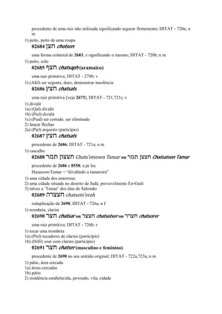 procedente de uma raiz não utilizada significando segurar firmemente; DITAT - 720a; n
m
1) peito, peito de uma roupa
02684 ‫חצן‬ chotsen
uma forma colateral de 2683, e significando o mesmo; DITAT - 720b; n m
1) peito, colo
02685 ‫חצף‬ chatsaph (aramaico)
uma raiz primitiva; DITAT - 2740; v
1) (Afel) ser urgente, duro, demonstrar insolência
02686 ‫חצץ‬ chatsats
uma raiz primitiva [veja 2673]; DITAT - 721,721c; v
1) dividir
1a) (Qal) dividir
1b) (Piel) dividir
1c) (Pual) ser cortado, ser eliminado
2) lançar flechas
2a) (Piel) arqueiro (particípio)
02687 ‫חצץ‬ chatsats
procedente de 2686; DITAT - 721a; n m
1) cascalho
02688 ‫תמר‬ ‫חצצון‬ Chats ̂etsown Tamar ou ‫תמר‬ ‫חצצן‬ Chatsatson Tamar
procedente de 2686 e 8558; n pr loc
Hazazom-Tamar = “dividindo a tamareira”
1) uma cidade dos amorreus
2) uma cidade situada no deserto de Judá; provavelmente En-Gedi
3) talvez a ’Tamar’ dos dias de Salomão
02689 ‫חצצרה‬ chatsots ̂erah
reduplicação de 2690; DITAT - 726a; n f
1) trombeta, clarim
02690 ‫חצר‬ chatsar ou ‫חצצר‬ chatsotser ou ‫חצרר‬ chatsorer
uma raiz primitiva; DITAT - 726b; v
1) tocar uma trombeta
1a) (Piel) tocadores de clarins (particípio)
1b) (Hifil) soar com clarins (particípio)
02691 ‫חצר‬ chatser (masculino e feminino)
procedente de 2690 no seu sentido original; DITAT - 722a,723a; n m
1) pátio, área cercada
1a) áreas cercadas
1b) pátio
2) residência estabelecida, povoado, vila, cidade
 