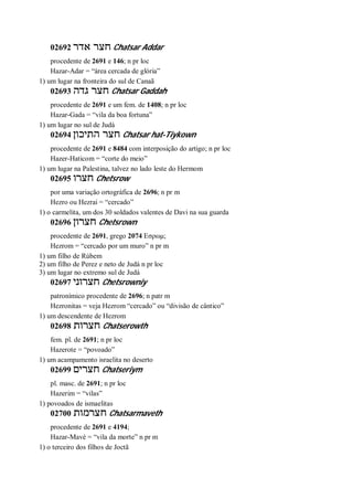 02692 ‫אדר‬ ‫חצר‬ Chatsar Addar
procedente de 2691 e 146; n pr loc
Hazar-Adar = “área cercada de glória”
1) um lugar na fronteira do sul de Canaã
02693 ‫גדה‬ ‫חצר‬ Chatsar Gaddah
procedente de 2691 e um fem. de 1408; n pr loc
Hazar-Gada = “vila da boa fortuna”
1) um lugar no sul de Judá
02694 ‫התיכון‬ ‫חצר‬ Chatsar hat-Tiykown
procedente de 2691 e 8484 com interposição do artigo; n pr loc
Hazer-Haticom = “corte do meio”
1) um lugar na Palestina, talvez no lado leste do Hermom
02695 ‫חצרו‬ Chetsrow
por uma variação ortográfica de 2696; n pr m
Hezro ou Hezrai = “cercado”
1) o carmelita, um dos 30 soldados valentes de Davi na sua guarda
02696 ‫חצרון‬ Chetsrown
procedente de 2691, grego 2074 Εσρωμ;
Hezrom = “cercado por um muro” n pr m
1) um filho de Rúbem
2) um filho de Perez e neto de Judá n pr loc
3) um lugar no extremo sul de Judá
02697 ‫חצרוני‬ Chetsrowniy
patronímico procedente de 2696; n patr m
Hezronitas = veja Hezrom “cercado” ou “divisão de cântico”
1) um descendente de Hezrom
02698 ‫חצרות‬ Chatserowth
fem. pl. de 2691; n pr loc
Hazerote = “povoado”
1) um acampamento israelita no deserto
02699 ‫חצרים‬ Chatseriym
pl. masc. de 2691; n pr loc
Hazerim = “vilas”
1) povoados de ismaelitas
02700 ‫חצרמות‬ Chatsarmaveth
procedente de 2691 e 4194;
Hazar-Mavé = “vila da morte” n pr m
1) o terceiro dos filhos de Joctã
 