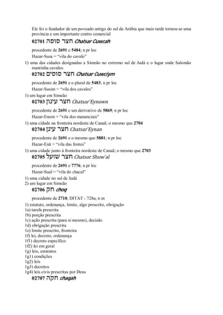 Ele foi o fundador de um povoado antigo do sul da Arábia que mais tarde tornou-se uma
província e um importante centro comercial
02701 ‫סוסה‬ ‫חצר‬ Chatsar Cuwcah
procedente de 2691 e 5484; n pr loc
Hazar-Susa = “vila do cavalo”
1) uma das cidades designadas a Simeão no extremo sul de Judá e o lugar onde Salomão
mantinha cavalos
02702 ‫סוסים‬ ‫חצר‬ Chatsar Cuwciym
procedente de 2691 e o plural de 5483; n pr loc
Hazar-Susim = “vila dos cavalos”
1) um lugar em Simeão
02703 ‫עינון‬ ‫חצר‬ Chatsar ̀Eynown
procedente de 2691 e um derivativo de 5869; n pr loc
Hazar-Enom = “vila dos mananciais”
1) uma cidade na fronteira nordeste de Canaã; o mesmo que 2704
02704 ‫עינן‬ ‫חצר‬ Chatsar ̀Eynan
procedente de 2691 e o mesmo que 5881; n pr loc
Hazar-Enã = “vila das fontes”
1) uma cidade junto à fronteira nordeste de Canaã; o mesmo que 2703
02705 ‫שועל‬ ‫חצר‬ Chatsar Shuw ̀al
procedente de 2691 e 7776; n pr loc
Hazar-Sual = “vila do chacal”
1) uma cidade no sul de Judá
2) um lugar em Simeão
02706 ‫חק‬ choq
procedente de 2710; DITAT - 728a; n m
1) estatuto, ordenança, limite, algo prescrito, obrigação
1a) tarefa prescrita
1b) porção prescrita
1c) ação prescrita (para si mesmo), decisão
1d) obrigação prescrita
1e) limite prescrito, fronteira
1f) lei, decreto, ordenança
1f1) decreto específico
1f2) lei em geral
1g) leis, estatutos
1g1) condições
1g2) leis
1g3) decretos
1g4) leis civis prescritas por Deus
02707 ‫חקה‬ chaqah
 