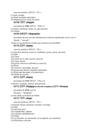 uma raiz primitiva; DITAT - 727; v
1) cortar, esculpir
1a) (Pual) esculpido (particípio)
1b) (Hitpael) gravar, traçar um limite
02708 ‫חקה‬ chuqqah
procedente de 2706; DITAT - 728b; n f
1) estatuto, ordenança, limite, lei, algo prescrito
1a) estatuto
02709 ‫חקופא‬ Chaquwpha’
procedente de uma raiz não utilizada provavelmente significando curvar; n pr m
Hacufa = “curvado”
1) líder de uma família de exilados que retornou com Zorobabel
02710 ‫חקק‬ chaqaq
uma raiz primitiva; DITAT - 728; v
1) cortar fora, decretar, inscrever, estabelecer, gravar, gravar, governar
1a) (Qal)
1a1) cortar
1a2) cortar em ou sobre, gravar, inscrever
1a3) traçar, marcar
1a4) gravar, inscrever (referindo-se a uma lei)
1b) (Poel)
1b1) inscrever, promulgar, decretar
1b2) pessoa que decreta, legislador (particípio)
1c) (Pual) algo decretado, a lei (particípio)
1d) (Hofal) ser inscrito
02711 ‫חקק‬ cheqeq
procedente de 2710; DITAT - 728a; n m
1) decreto, resolução, estatuto, ação prescrita
02712 ‫חקק‬ Chuqqog ou (forma completa) ‫חוקק‬ Chuwqoq
procedente de 2710; n pr loc
Hucoque = “designado”
1) uma cidade na fronteira de Naftali
02713 ‫חקר‬ chaqar
uma raiz primitiva; DITAT - 729; v
1) procurar, buscar, pesquisar, examinar, investigar
1a) (Qal)
1a1) procurar (por)
1a2) esquadrinhar, explorar
1a3) examinar detalhadamente
1b) (Nifal)
1b1) ser buscado, ser encontrado, ser averiguado, ser examinado
1c) (Piel) buscar, procurar
 