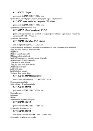 02714 ‫חקר‬ cheqer
procedente de 2713; DITAT - 729a; n m
1) uma busca, investigação, procura, indagação, algo a ser procurado
02715 ‫חר‬ chor ou (forma completa) ‫חור‬ chowr
procedente de 2787; DITAT - 757a; n m
1) um nobre, alguém nascido livre
02716 ‫חרא‬ chere’ ou (plural) ‫חראים‬
procedente de uma raiz não utilizada (e vulgar) provavelmente significando evacuar as
entranhas; DITAT - 730a; n m
1) estrume, excremento
02717 ‫חרב‬ charab ou ‫חרב‬ chareb
uma raiz primitiva; DITAT - 731,732; v
1) estar assolado, permanecer assolado, tornar desolado, estar desolado, estar em ruínas
1a) (Qal) estar assolado, estar desolado
1b) (Nifal)
1b1) ser tornado desolado
1b2) desolado (particípio)
1c) (Hifil) permanecer assolado, tornar desolado
1d) (Hofal) ser deixado assolado
2) estar seco, estar enxuto
2a) (Qal) estar seco, estar enxuto
2b) (Pual) estar seco
2c) (Hifil) secar
2d) (Hofal) ser secado
3) atacar, ferir, matar, lutar
02718 ‫חרב‬ charab (aramaico)
uma raiz correspondente a 2717; DITAT - 2741; v
1) secar, estar assolado
1a) (Hofal) ser deixado assolado
02719 ‫חרב‬ chereb
procedente de 2717; DITAT - 732a; n f
1) espada, faca
1a) espada
1b) faca
1c) ferramentas para cortar pedra
02720 ‫חרב‬ chareb
procedente de 2717; DITAT - 731a; adj
1) assolado, desolado, seco
02721 ‫חרב‬ choreb
uma forma colateral de 2719; DITAT - 731b; n m
1) sequidão, desolação, seca, calor
 