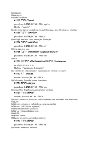 1a) sequidão
1b) estiagem
1c) calor escaldante
02722 ‫חרב‬ Choreb
procedente de 2717; DITAT - 731c; n pr loc
Horebe = “deserto”
1) outro nome para o Monte Sinai no qual Deus deu a lei a Moisés e aos israelitas
02723 ‫חרבה‬ chorbah
procedente de 2721; DITAT - 731d; n f
1) um lugar assolado, ruína, assolação, desolação
02724 ‫חרבה‬ charabah
procedente de 2720; DITAT - 731e; n f
1) terra seca, solo seco
02725 ‫חרבון‬ charabown ou (plural) ‫חרבונים‬
procedente de 2717; DITAT - 731f; n m
1) seca
02726 ‫חרבונא‬ Charbowna’ ou ‫חרבונה‬ Charbownah
de origem persa; n pr m
Harbona = “cavalgador de jumento”
1) o terceiro dos sete camareiros ou eunucos que serviam a Assuero
02727 ‫חרג‬ charag
uma raiz primitiva; DITAT - 733; v
1) (Qal) tremer de medo, tremer, estremecer
02728 ‫חרגל‬ chargol
procedente de 2727; DITAT - 734a; n m
1) uma espécie de gafanhoto, uma criatura saltitante
02729 ‫חרד‬ charad
uma raiz primitiva; DITAT - 735; v
1) tremer, estremecer, mover-se, estar com medo, estar assustado, estar apavorado
1a) (Qal)
1a1) tremer, estremecer (referindo-se a uma montanha)
1a2) tremer (referindo-se a pessoas)
1a3) ser extremamente cuidadoso
1a4) ir ou vir tremendo (com prep)
1b) (Hifil)
1b1) fazer tremer
1b2) guiar em terror, derrotar (um exército)
02730 ‫חרד‬ chared
procedente de 2729; DITAT - 735a; adj
1) trêmulo, temerosos, medroso
 