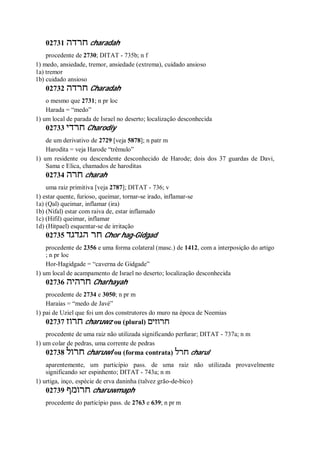 02731 ‫חרדה‬ charadah
procedente de 2730; DITAT - 735b; n f
1) medo, ansiedade, tremor, ansiedade (extrema), cuidado ansioso
1a) tremor
1b) cuidado ansioso
02732 ‫חרדה‬ Charadah
o mesmo que 2731; n pr loc
Harada = “medo”
1) um local de parada de Israel no deserto; localização desconhecida
02733 ‫חרדי‬ Charodiy
de um derivativo de 2729 [veja 5878]; n patr m
Harodita = veja Harode “trêmulo”
1) um residente ou descendente desconhecido de Harode; dois dos 37 guardas de Davi,
Sama e Elica, chamados de haroditas
02734 ‫חרה‬ charah
uma raiz primitiva [veja 2787]; DITAT - 736; v
1) estar quente, furioso, queimar, tornar-se irado, inflamar-se
1a) (Qal) queimar, inflamar (ira)
1b) (Nifal) estar com raiva de, estar inflamado
1c) (Hifil) queimar, inflamar
1d) (Hitpael) esquentar-se de irritação
02735 ‫הגדגד‬ ‫חר‬ Chor hag-Gidgad
procedente de 2356 e uma forma colateral (masc.) de 1412, com a interposição do artigo
; n pr loc
Hor-Hagidgade = “caverna de Gidgade”
1) um local de acampamento de Israel no deserto; localização desconhecida
02736 ‫חרהיה‬ Charhayah
procedente de 2734 e 3050; n pr m
Haraías = “medo de Javé”
1) pai de Uziel que foi um dos construtores do muro na época de Neemias
02737 ‫חרוז‬ charuwz ou (plural) ‫חרוזים‬
procedente de uma raiz não utilizada significando perfurar; DITAT - 737a; n m
1) um colar de pedras, uma corrente de pedras
02738 ‫חרול‬ charuwl ou (forma contrata) ‫חרל‬ charul
aparentemente, um particípio pass. de uma raiz não utilizada provavelmente
significando ser espinhento; DITAT - 743a; n m
1) urtiga, inço, espécie de erva daninha (talvez grão-de-bico)
02739 ‫חרומף‬ charuwmaph
procedente do particípio pass. de 2763 e 639; n pr m
 