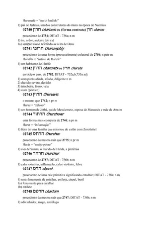Harumafe = “nariz fendido”
1) pai de Jedaías, um dos construtores do muro na época de Neemias
02740 ‫חרון‬ charown ou (forma contrata) ‫חרן‬ charon
procedente de 2734; DITAT - 736a; n m
1) ira, ardor, ardente (de ira)
1a) sempre usado referindo-se à ira de Deus
02741 ‫חרופי‬ Charuwphiy
procedente de uma forma (provavelmente) colateral de 2756; n patr m
Harufita = “nativo de Harufe”
1) um habitante de Harife
02742 ‫חרוץ‬ charuwts ou ‫חרץ‬ charuts
particípio pass. de 2782; DITAT - 752a,b,753a adj
1) com ponta afiada, afiado, diligente n m
2) decisão severa, decisão
3) trincheira, fosso, vala
4) ouro (poético)
02743 ‫חרוץ‬ Charuwts
o mesmo que 2742; n pr m
Haruz = “zeloso”
1) um homem de Jotbá, pai de Mesulemete, esposa de Manassés e mãe de Amom
02744 ‫חרחור‬ Charchuwr
uma forma mais completa de 2746; n pr m
Harur = “inflamação”
1) líder de uma família que retornou do exílio com Zorobabel
02745 ‫חרחס‬ Charchac
procedente da mesma raiz que 2775; n pr m
Harás = “muito pobre”
1) avô de Salum, o marido de Hulda, a profetisa
02746 ‫חרחר‬ charchur
procedente de 2787; DITAT - 756b; n m
1) calor extremo, inflamação, calor violento, febre
02747 ‫חרט‬ cheret
procedente de uma raiz primitiva significando entalhar; DITAT - 738a; n m
1) uma ferramenta de entalhar, estilete, cinzel, buril
1a) ferramenta para entalhar
1b) estilete
02748 ‫חרטם‬ chartom
procedente da mesma raiz que 2747; DITAT - 738b; n m
1) adivinhador, mago, astrólogo
 