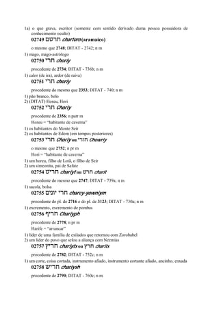 1a) o que grava, escritor (somente com sentido derivado duma pessoa possuidora de
conhecimento oculto)
02749 ‫חרטם‬ chartom (aramaico)
o mesmo que 2748; DITAT - 2742; n m
1) mago, mago-astrólogo
02750 ‫חרי‬ choriy
procedente de 2734; DITAT - 736b; n m
1) calor (de ira), ardor (de raiva)
02751 ‫חרי‬ choriy
procedente do mesmo que 2353; DITAT - 740; n m
1) pão branco, bolo
2) (DITAT) Horeu, Hori
02752 ‫חרי‬ Choriy
procedente de 2356; n patr m
Horeu = “habitante de caverna”
1) os habitantes do Monte Seir
2) os habitantes de Edom (em tempos posteriores)
02753 ‫חרי‬ Choriy ou ‫חורי‬ Chowriy
o mesmo que 2752; n pr m
Hori = “habitante de caverna”
1) um horeu, filho de Lotã, o filho de Seir
2) um simeonita, pai de Safate
02754 ‫חריט‬ chariyt ou ‫חרט‬ charit
procedente do mesmo que 2747; DITAT - 739a; n m
1) sacola, bolsa
02755 ‫יונים‬ ‫חרי‬ charey-yowniym
procedente do pl. de 2716 e do pl. de 3123; DITAT - 730a; n m
1) excremento, excremento de pombas
02756 ‫חריף‬ Chariyph
procedente de 2778; n pr m
Harife = “arrancar”
1) líder de uma família de exilados que retornou com Zorobabel
2) um líder do povo que selou a aliança com Neemias
02757 ‫חריץ‬ chariyts ou ‫חרץ‬ charits
procedente de 2782; DITAT - 752c; n m
1) um corte, coisa cortada, instrumento afiado, instrumento cortante afiado, ancinho, enxada
02758 ‫חריש‬ chariysh
procedente de 2790; DITAT - 760c; n m
 