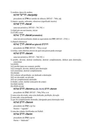 1) aradura, época de aradura
02759 ‫חרישי‬ chariyshiy
procedente de 2790 no sentido de silêncio; DITAT - 760e; adj
1) áspero, quente, sufocante, silencioso (significado incerto)
02760 ‫חרך‬ charak
uma raiz primitiva; DITAT - 741,742; v
1) (Qal) pôr em movimento, iniciar
2) (CLBL) assar
02761 ‫חרך‬ charak (aramaico)
uma raiz provavelmente aliada ao equivalente de 2787; DITAT - 2743; v
1) (Itpael) chamuscar
02762 ‫חרך‬ cherek ou (plural) ‫חרכים‬
procedente de 2760; DITAT - 742a; n m pl
1) treliça, outra abertura através da qual uma pessoa pode enxergar
02763 ‫חרם‬ charam
uma raiz primitiva; DITAT - 744,745; v
1) proibir, devotar, destruir totalmente, destruir completamente, dedicar para destruição,
exterminar
1a) (Hifil)
1a1) proibir (para uso comum), proibir
1a2) consagrar, devotar, dedicar para destruição
1a3) exterminar, destruir completamente
1b) (Hofal)
1b1) colocar sob proibição, ser dedicado a destruição
1b2) ser devotado, ser privado
1b3) ser completamente destruído
2) fender, cortar, mutilar (uma parte do corpo)
2a) (Qal) mutilar
2b) (Hifil) dividir
02764 ‫חרם‬ cherem ou (Zc 14.11) ‫חרם‬ cherem
procedente de 2763; DITAT - 744a,745a; n m
1) uma coisa devotada, uma coisa dedicada, proibição, devoção
2) uma rede, coisa perfurada
3) que foi completamente destruído, (designado para) destruição total
02765 ‫חרם‬ Chorem
procedente de 2763; n pr loc
Horém = “sagrado”
1) uma das cidades fortificadas em Naftali
02766 ‫חרם‬ Charim
procedente de 2763; n pr m
Harim = “dedicado”
 