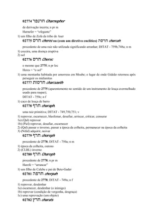 02774 ‫חרנפר‬ Charnepher
de derivação incerta; n pr m
Harnefer = “ofegante”
1) um filho de Zofa da tribo de Aser
02775 ‫חרס‬ cherec ou (com um diretivo enclítico) ‫חרסה‬ charcah
procedente de uma raiz não utilizada significando arranhar; DITAT - 759b,748a; n m
1) coceira, uma doença eruptiva
2) sol
02776 ‫חרס‬ Cherec
o mesmo que 2775; n pr loc
Heres = “o sol”
1) uma montanha habitada por amorreus em Moabe; o lugar de onde Gideão retornou após
perseguir os midianitas
02777 ‫חרסות‬ charcuwth
procedente de 2775 (aparentemente no sentido de um instrumento de louça avermelhado
usado para raspar);
DITAT - 759c; n f
1) caco de louça de barro
02778 ‫חרף‬ charaph.
uma raiz primitiva; DITAT - 749,750,751; v
1) reprovar, escarnecer, blasfemar, desafiar, arriscar, criticar, censurar
1a) (Qal) reprovar
1b) (Piel) reprovar, desafiar, escarnecer
2) (Qal) passar o inverno, passar a época da colheita, permanecer na época da colheita
3) (Nifal) adquirir, noivar
02779 ‫חרף‬ choreph
procedente de 2778; DITAT - 750a; n m
1) época da colheita, outono
2) (CLBL) inverno
02780 ‫חרף‬ Chareph
procedente de 2778; n pr m
Harefe = “arrancar”
1) um filho de Calebe e pai de Bete-Gader
02781 ‫חרפה‬ cherpah
procedente de 2778; DITAT - 749a; n f
1) reprovar, desdenhar
1a) escarnecer, desdenhar (o inimigo)
1b) reprovar (condição de vergonha, desgraça)
1c) uma reprovação (um objeto)
02782 ‫חרץ‬ charats
 