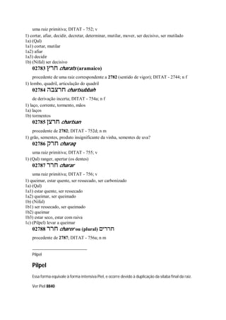 uma raiz primitiva; DITAT - 752; v
1) cortar, afiar, decidir, decretar, determinar, mutilar, mover, ser decisivo, ser mutilado
1a) (Qal)
1a1) cortar, mutilar
1a2) afiar
1a3) decidir
1b) (Nifal) ser decisivo
02783 ‫חרץ‬ charats (aramaico)
procedente de uma raiz correspondente a 2782 (sentido de vigor); DITAT - 2744; n f
1) lombo, quadril, articulação do quadril
02784 ‫חרצבה‬ chartsubbah
de derivação incerta; DITAT - 754a; n f
1) laço, corrente, tormento, mãos
1a) laços
1b) tormentos
02785 ‫חרצן‬ chartsan
procedente de 2782; DITAT - 752d; n m
1) grão, sementes, produto insignificante da vinha, sementes de uva?
02786 ‫חרק‬ charaq
uma raiz primitiva; DITAT - 755; v
1) (Qal) ranger, apertar (os dentes)
02787 ‫חרר‬ charar
uma raiz primitiva; DITAT - 756; v
1) queimar, estar quente, ser ressecado, ser carbonizado
1a) (Qal)
1a1) estar quente, ser ressecado
1a2) queimar, ser queimado
1b) (Nifal)
1b1) ser ressecado, ser queimado
1b2) queimar
1b3) estar seco, estar com raiva
1c) (Pilpel) levar a queimar
02788 ‫חרר‬ charer ou (plural) ‫חררים‬
procedente de 2787; DITAT - 756a; n m
Pilpel
Pilpel
Essa forma equivale à forma intensiva Piel, e ocorre devido à duplicação da sílaba final da raiz.
Ver Piel 8840
 