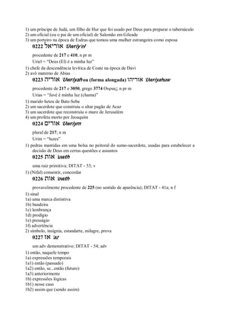 1) um príncipe de Judá, um filho de Hur que foi usado por Deus para preparar o tabernáculo
2) um oficial (ou o pai de um oficial) de Salomão em Gileade
3) um porteiro na época de Esdras que tomou uma mulher estrangeira como esposa
0222 ‫אוריאל‬ ’Uwriy’el
procedente de 217 e 410; n pr m
Uriel = “Deus (El) é a minha luz”
1) chefe da descendência levítica de Coate na época de Davi
2) avô materno de Abias
0223 ‫אוריה‬ ’Uwriyah ou (forma alongada) ‫אוריהו‬ ’Uwriyahuw
procedente de 217 e 3050, grego 3774 Ουριας; n pr m
Urias = “Javé é minha luz (chama)”
1) marido heteu de Bate-Seba
2) um sacerdote que construiu o altar pagão de Acaz
3) um sacerdote que reconstruiu o muro de Jerusalém
4) um profeta morto por Jeoaquim
0224 ‫אורים‬ ’Uwriym
plural de 217; n m
Urim = “luzes”
1) pedras mantidas em uma bolsa no peitoral do sumo-sacerdote, usadas para estabelecer a
decisão de Deus em certas questões e assuntos
0225 ‫אות‬ ’uwth
uma raiz primitiva; DITAT - 53; v
1) (Nifal) consentir, concordar
0226 ‫אות‬ ’owth
provavelmente procedente de 225 (no sentido de aparência); DITAT - 41a; n f
1) sinal
1a) uma marca distintiva
1b) bandeira
1c) lembrança
1d) prodígio
1e) presságio
1f) advertência
2) símbolo, insígnia, estandarte, milagre, prova
0227 ‫אז‬ ’az
um adv demonstrativo; DITAT - 54; adv
1) então, naquele tempo
1a) expressões temporais
1a1) então (passado)
1a2) então, se...então (futuro)
1a3) anteriormente
1b) expressões lógicas
1b1) nesse caso
1b2) assim que (sendo assim)
 