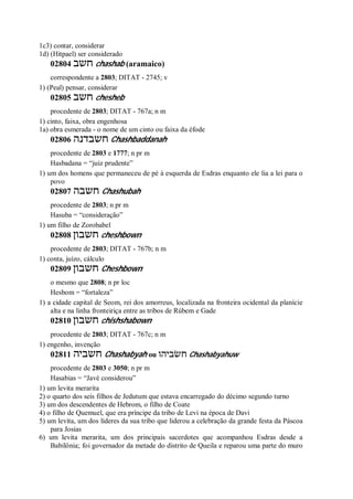 1c3) contar, considerar
1d) (Hitpael) ser considerado
02804 ‫חשב‬ chashab (aramaico)
correspondente a 2803; DITAT - 2745; v
1) (Peal) pensar, considerar
02805 ‫חשב‬ chesheb
procedente de 2803; DITAT - 767a; n m
1) cinto, faixa, obra engenhosa
1a) obra esmerada - o nome de um cinto ou faixa da éfode
02806 ‫חשבדנה‬ Chashbaddanah
procedente de 2803 e 1777; n pr m
Hasbadana = “juiz prudente”
1) um dos homens que permaneceu de pé à esquerda de Esdras enquanto ele lia a lei para o
povo
02807 ‫חשבה‬ Chashubah
procedente de 2803; n pr m
Hasuba = “consideração”
1) um filho de Zorobabel
02808 ‫חשבון‬ cheshbown
procedente de 2803; DITAT - 767b; n m
1) conta, juízo, cálculo
02809 ‫חשבון‬ Cheshbown
o mesmo que 2808; n pr loc
Hesbom = “fortaleza”
1) a cidade capital de Seom, rei dos amorreus, localizada na fronteira ocidental da planície
alta e na linha fronteiriça entre as tribos de Rúbem e Gade
02810 ‫חשבון‬ chishshabown
procedente de 2803; DITAT - 767c; n m
1) engenho, invenção
02811 ‫חשביה‬ Chashabyah ou ‫חשׂביהו‬ Chashabyahuw
procedente de 2803 e 3050; n pr m
Hasabias = “Javé considerou”
1) um levita merarita
2) o quarto dos seis filhos de Jedutum que estava encarregado do décimo segundo turno
3) um dos descendentes de Hebrom, o filho de Coate
4) o filho de Quemuel, que era príncipe da tribo de Levi na época de Davi
5) um levita, um dos líderes da sua tribo que liderou a celebração da grande festa da Páscoa
para Josias
6) um levita merarita, um dos principais sacerdotes que acompanhou Esdras desde a
Babilônia; foi governador da metade do distrito de Queila e reparou uma parte do muro
 
