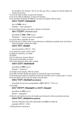 de Jerusalém sob Neemias. Ele foi um dos que selou a aliança de reforma depois do
retorno do cativeiro
7) um levita, filho de Buni, na época de Neemias
8) um levita, filho de Matanias, na época de Neemias
9) um sacerdote da família de Hilquias, nos dias de Joiaquim, filho de Jesua
02812 ‫חשבנה‬ Chashabnah
fem. de 2808; n pr m
Hasabna = “Javé considerou”
1) um dos líderes do povo que selou a aliança com Neemias
2813 ‫חשבניה‬ Chashabn ̂eyah
procedente de 2808 e 3050; n pr m
Hasabnéias = “aquele a quem Javé considera”
1) o pai de Hatus, reparador do muro
2) um levita que se achava entre os que lideraram a celebração da grande festa sob Esdras e
Neemias quando a aliança foi selada
02814 ‫חשה‬ chashah
uma raiz primitiva; DITAT - 768; v
1) ser silencioso, quieto, calmo, inerte
1a) (Qal) ser silencioso, ser calmo
1b) (Hifil)
1b1) ser silencioso, mostrar silêncio
1b2) mostrar inatividade, ser inerte
1b3) tornar silencioso, fazer calar, acalmar
02815 ‫חשוב‬ Chashshuwb
procedente de 2803; n pr m
Hassube = “atencioso”
1) um líder levita merarita, filho de Azricão
2) um filho de Paate-Moabe que ajudou no conserto do muro de Jerusalém
3) um homem que ajudou no conserto do muro de Jerusalém; talvez o mesmo que o 2 acima
4) um dos líderes do povo que fez aliança com Neemias
02816 ‫חשוך‬ chashowk (aramaico)
procedente de uma raiz correspondente a 2821; DITAT - 2747; n m
1) escuridão
02817 ‫חסופא‬ Chasuwpha’ ou ‫חספא‬ Chasupha’
procedente de 2834; n pr m
Hasufa = “despojado”
1) líder de uma família de servos do templo que retornou do exílio na primeira caravana
02818 ‫חשח‬ chashach (aramaico)
uma raiz colateral à uma outra relacionada com 2363 no sentido de
prontidão; DITAT - 2746 v
1) (Peal) precisar, necessitar n
 