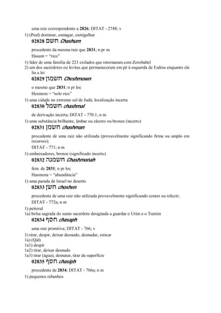 uma raiz correspondente a 2826; DITAT - 2748; v
1) (Peal) dominar, esmagar, esmigalhar
02828 ‫חשם‬ Chashum
procedente da mesma raiz que 2831; n pr m
Hasum = “rico”
1) líder de uma família de 223 exilados que retornaram com Zorobabel
2) um dos sacerdotes ou levitas que permaneceram em pé à esquerda de Esdras enquanto ele
lia a lei
02829 ‫חשמון‬ Cheshmown
o mesmo que 2831; n pr loc
Hesmom = “solo rico”
1) uma cidade no extremo sul de Judá; localização incerta
02830 ‫חשמל‬ chashmal
de derivação incerta; DITAT - 770.1; n m
1) uma substância brilhante, âmbar ou electro ou bronze (incerto)
02831 ‫חשמן‬ chashman
procedente de uma raiz não utilizada (provavelmente significando firme ou amplo em
recursos);
DITAT - 771; n m
1) embaixadores, bronze (significado incerto)
02832 ‫חשמנה‬ Chashmonah
fem. de 2831; n pr loc
Hasmona = “abundância”
1) uma parada de Israel no deserto
02833 ‫חשן‬ choshen
procedente de uma raiz não utilizada provavelmente significando conter ou reluzir;
DITAT - 772a; n m
1) peitoral
1a) bolsa sagrada do sumo sacerdote designada a guardar o Urim e o Tumim
02834 ‫חסף‬ chasaph
uma raiz primitiva; DITAT - 766; v
1) tirar, despir, deixar desnudo, desnudar, esticar
1a) (Qal)
1a1) despir
1a2) tirar, deixar desnudo
1a3) tirar (água), desnatar, tirar da superfície
02835 ‫חסף‬ chasiph
procedente de 2834; DITAT - 766a; n m
1) pequenos rebanhos
 