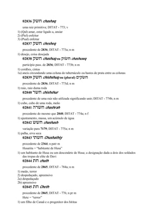 02836 ‫חשק‬ chashaq
uma raiz primitiva; DITAT - 773; v
1) (Qal) amar, estar ligado a, ansiar
2) (Piel) enfeitar
3) (Pual) enfeitar
02837 ‫חשק‬ chesheq
procedente de 2836; DITAT - 773a; n m
1) desejo, coisa desejada
02838 ‫חשק‬ chashuq ou ‫חשׂוק‬ chashuwq
particípio pass. de 2836; DITAT - 773b; n m
1) cordões, cintas
1a) aneis circundando uma coluna do tabernáculo ou hastes de prata entre as colunas
02839 ‫חשק‬ chishshuq ou (plural) ‫חשׂקים‬
procedente de 2836; DITAT - 773d; n m
1) raio, raio duma roda
02840 ‫חשר‬ chishshur
procedente de uma raiz não utilizada significando unir; DITAT - 774b; n m
1) cubo, cubo de uma roda, meão
02841 ‫חשרה‬ chashrah
procedente do mesmo que 2840; DITAT - 774a; n f
1) ajuntamento, massa, um acúmulo de água
02842 ‫חשש‬ chashash
variação para 7179; DITAT - 775a; n m
1) palha, erva seca
02843 ‫חשתי‬ Chushathiy
procedente de 2364; n patr m
Husatita = “habitante de Husa”
1) um habitante de Husa ou um descendete de Husa; a designação dada a dois dos soldados
das tropas de elite de Davi
02844 ‫חת‬ chath
procedente de 2865; DITAT - 784a; n m
1) medo, terror
2) despedaçado, apreensivo
2a) despedaçado
2b) apreensivo
02845 ‫חת‬ Cheth
procedente de 2865; DITAT - 776; n pr m
Hete = “terror”
1) um filho de Canaã e o progenitor dos hititas
 