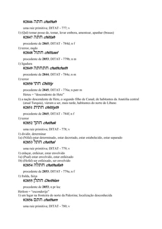 02846 ‫חתה‬ chathah
uma raiz primitiva; DITAT - 777; v
1) (Qal) tomar posse de, tomar, levar embora, amontoar, apanhar (brasas)
02847 ‫חתה‬ chittah
procedente de 2865; DITAT - 784d; n f
1) terror, medo
02848 ‫חתול‬ chittuwl
procedente de 2853; DITAT - 779b; n m
1) ligadura
02849 ‫חתחתה‬ chathchath
procedente de 2844; DITAT - 784e; n m
1) terror
02850 ‫חתי‬ Chittiy
procedente de 2845; DITAT - 776a; n patr m
Heteu = “descendente de Hete”
1) a nação descendente de Hete, o segundo filho de Canaã; de habitantes da Anatólia central
(atual Turquia), vieram a ser, mais tarde, habitantes do norte do Líbano
02851 ‫חתית‬ chittiyth
procedente de 2865; DITAT - 784f; n f
1) terror
02852 ‫חתך‬ chathak
uma raiz primitiva; DITAT - 778; v
1) dividir, determinar
1a) (Nifal) estar determinado, estar decretado, estar estabelecido, estar separado
02853 ‫חתל‬ chathal
uma raiz primitiva; DITAT - 779; v
1) enlaçar, enfaixar, estar envolvido
1a) (Pual) estar envolvido, estar enfaixado
1b) (Hofal) ser enfaixado, ser envolvido
02854 ‫חתלה‬ chathullah
procedente de 2853; DITAT - 779a; n f
1) fralda, faixa
02855 ‫חתלן‬ Chethlon
procedente de 2853; n pr loc
Hetlom = “esconderijo”
1) um lugar na fronteira do norte da Palestina; localização desconhecida
02856 ‫חתם‬ chatham
uma raiz primitiva; DITAT - 780; v
 