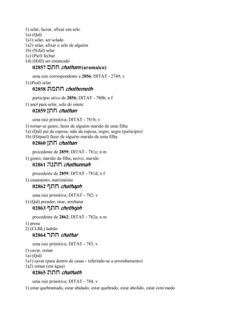 1) selar, lacrar, afixar um selo
1a) (Qal)
1a1) selar, ser selado
1a2) selar, afixar o selo de alguém
1b) (Nifal) selar
1c) (Piel) fechar
1d) (Hifil) ser estancado
02857 ‫חתם‬ chatham (aramaico)
uma raiz correspondente a 2856; DITAT - 2749; v
1) (Peal) selar
02858 ‫חתמת‬ chothemeth
particípio ativo de 2856; DITAT - 780b; n f
1) anel para selar, selo de sinete
02859 ‫חתן‬ chathan
uma raiz primitiva; DITAT - 781b; v
1) tornar-se genro, fazer de alguém marido de uma filha
1a) (Qal) pai da esposa, mãe da esposa, sogro, sogra (particípio)
1b) (Hitpael) fazer de alguém marido de uma filha
02860 ‫חתן‬ chathan
procedente de 2859; DITAT - 781c; n m
1) genro, marido da filha, noivo, marido
02861 ‫חתנה‬ chathunnah
procedente de 2859; DITAT - 781d; n f
1) casamento, matrimônio
02862 ‫חתף‬ chathaph
uma raiz primitiva; DITAT - 782; v
1) (Qal) prender, tirar, arrebatar
02863 ‫חתף‬ chetheph
procedente de 2862; DITAT - 782a; n m
1) presa
2) (CLBL) ladrão
02864 ‫חתר‬ chathar
uma raiz primitiva; DITAT - 783; v
1) cavar, remar
1a) (Qal)
1a1) cavar (para dentro de casas - referindo-se a arrombamento)
1a2) remar (em água)
02865 ‫חתת‬ chathath
uma raiz primitiva; DITAT - 784; v
1) estar quebrantado, estar abalado, estar quebrado, estar abolido, estar com medo
 