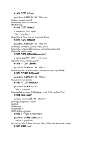 02874 ‫טבח‬ tebach
procedente de 2873; DITAT - 786a; n m
1) abate, matança, animal
1a) matança, abate (de animais)
1b) abate (fig.)
02875 ‫טבח‬ Tebach
o mesmo que 2874; n pr m
Teba = “um abate”
1) um filho de Naor com sua concubina Reumá
02876 ‫טבח‬ tabbach
procedente de 2873; DITAT - 786c; n m
1) verdugo, cozinheiro, guarda-costas, guarda
1a) cozinheiro (que também matava o animal para alimento)
1b) guarda, guarda-costas
02877 ‫טבח‬ tabbach (aramaico)
o mesmo que 2876; DITAT - 2751; n m
1) guarda-costas, verdugo, guarda
02878 ‫טבחה‬ tibchah
procedente de 2874; DITAT - 786b; n f
1) carne abatida, um abate, carne, carne que se come, algo abatido
02879 ‫טבחה‬ tabbachah
procedente de 2876; DITAT - 786d; n f
1) cozinheira, que cozinha
02880 ‫טבחת‬ Tibchath
procedente de 2878; n pr loc
Tibate = “extensão”
1) uma cidade aramaica de Hadadezer, rei de Zoba; também ’Betá’
02881 ‫טבל‬ tabal
uma raiz primitiva; DITAT - 787,788; v
1) imergir, mergulhar, afundar
1a) (Qal)
1a1) imergir
1a2) imergir-se
1b) (Nifal) ser submerso
02882 ‫טבליהו‬ T ̂ebalyahuw
procedente de 2881 e 3050; n pr m
Tebalias = “purificado”
1) o terceiro filho de Hosa dentre os filhos de Merari e porteiro do templo
02883 ‫טבע‬ taba ̀
 