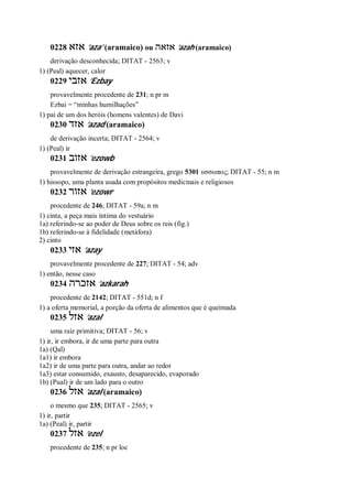 0228 ‫אזא‬ ’aza’ (aramaico) ou ‫אזאה‬ ’azah (aramaico)
derivação desconhecida; DITAT - 2563; v
1) (Peal) aquecer, calor
0229 ‫אזבי‬ ’Ezbay
provavelmente procedente de 231; n pr m
Ezbai = “minhas humilhações”
1) pai de um dos heróis (homens valentes) de Davi
0230 ‫אזד‬ ’azad (aramaico)
de derivação incerta; DITAT - 2564; v
1) (Peal) ir
0231 ‫אזוב‬ ’ezowb
provavelmente de derivação estrangeira, grego 5301 υσσωπος; DITAT - 55; n m
1) hissopo, uma planta usada com propósitos medicinais e religiosos
0232 ‫אזור‬ ’ezowr
procedente de 246; DITAT - 59a; n m
1) cinta, a peça mais íntima do vestuário
1a) referindo-se ao poder de Deus sobre os reis (fig.)
1b) referindo-se à fidelidade (metáfora)
2) cinto
0233 ‫אזי‬ ’azay
provavelmente procedente de 227; DITAT - 54; adv
1) então, nesse caso
0234 ‫אזכרה‬ ’azkarah
procedente de 2142; DITAT - 551d; n f
1) a oferta memorial, a porção da oferta de alimentos que é queimada
0235 ‫אזל‬ ’azal
uma raiz primitiva; DITAT - 56; v
1) ir, ir embora, ir de uma parte para outra
1a) (Qal)
1a1) ir embora
1a2) ir de uma parte para outra, andar ao redor
1a3) estar consumido, exausto, desaparecido, evaporado
1b) (Pual) ir de um lado para o outro
0236 ‫אזל‬ ’azal (aramaico)
o mesmo que 235; DITAT - 2565; v
1) ir, partir
1a) (Peal) ir, partir
0237 ‫אזל‬ ’ezel
procedente de 235; n pr loc
 