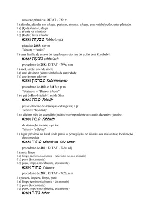 uma raiz primitiva; DITAT - 789; v
1) afundar, afundar em, afogar, perfurar, assentar, afogar, estar estabelecido, estar plantado
1a) (Qal) afundar, afogar
1b) (Pual) ser afundado
1c) (Hofal) fazer afundar
02884 ‫טבעות‬ Tabba ̀owth
plural de 2885; n pr m
Tabaote = “anéis”
1) uma família de servos do templo que retornou do exílio com Zorobabel
02885 ‫טבעת‬ tabba ̀ath
procedente de 2883; DITAT - 789a; n m
1) anel, sinete, anel de sinete
1a) anel de sinete (como símbolo de autoridade)
1b) anel (como adorno)
02886 ‫טברמון‬ Tabrimmown
procedente de 2895 e 7417; n pr m
Tabrimom = “Rimom é bom”
1) o pai de Ben-Hadade I, rei da Síria
02887 ‫טבת‬ Tebeth
provavelmente de derivação estrangeira; n pr
Tebete = “bondade”
1) o décimo mês do calendário judaico correspondente aos atuais dezembro-janeiro
02888 ‫טבת‬ Tabbath
de derivação incerta; n pr loc
Tabate = “célebre”
1) lugar próximo ao local onde parou a perseguição de Gideão aos midianitas; localização
desconhecida
02889 ‫טהור‬ tahowr ou ‫טהר‬ tahor
procedente de 2891; DITAT - 792d; adj
1) puro, limpo
1a) limpo (cerimonialmente - referindo-se aos animais)
1b) puro (fisicamente)
1c) puro, limpo (moralmente, eticamente)
02890 ‫טהור‬ t ̂ehowr
procedente de 2891; DITAT - 792b; n m
1) pureza, limpeza, limpo, puro
1a) limpo (cerimonialmente - de animais)
1b) puro (fisicamente)
1c) puro, limpo (moralmente, eticamente)
02891 ‫טהר‬ taher
 