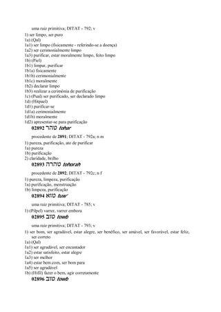 uma raiz primitiva; DITAT - 792; v
1) ser limpo, ser puro
1a) (Qal)
1a1) ser limpo (fisicamente - referindo-se a doença)
1a2) ser cerimonialmente limpo
1a3) purificar, estar moralmente limpo, feito limpo
1b) (Piel)
1b1) limpar, purificar
1b1a) fisicamente
1b1b) cerimonialmente
1b1c) moralmente
1b2) declarar limpo
1b3) realizar a cerimônia de purificação
1c) (Pual) ser purificado, ser declarado limpo
1d) (Hitpael)
1d1) purificar-se
1d1a) cerimonialmente
1d1b) moralmente
1d2) apresentar-se para purificação
02892 ‫טהר‬ tohar
procedente de 2891; DITAT - 792a; n m
1) pureza, purificação, ato de purificar
1a) pureza
1b) purificação
2) claridade, brilho
02893 ‫טהרה‬ tohorah
procedente de 2892; DITAT - 792c; n f
1) pureza, limpeza, purificação
1a) purificação, menstruação
1b) limpeza, purificação
02894 ‫טוא‬ tuw’
uma raiz primitiva; DITAT - 785; v
1) (Pilpel) varrer, varrer embora
02895 ‫טוב‬ towb
uma raiz primitiva; DITAT - 793; v
1) ser bom, ser agradável, estar alegre, ser benéfico, ser amável, ser favorável, estar feliz,
ser correto
1a) (Qal)
1a1) ser agradável, ser encantador
1a2) estar satisfeito, estar alegre
1a3) ser melhor
1a4) estar bem com, ser bom para
1a5) ser agradável
1b) (Hifil) fazer o bem, agir corretamente
02896 ‫טוב‬ towb
 