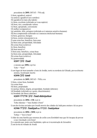 procedente de 2895; DITAT - 793a adj
1) bom, agradável, amável
1a) amável, agradável (aos sentidos)
1b) agradável (à mais alta índole)
1c) bom, excelente (referindo-se à sua espécie)
1d) bom, rico, considerado valioso
1e) bom, apropriado, conveniente
1f) melhor (comparativo)
1g) satisfeito, feliz, próspero (referindo-se à natureza sensitiva humana)
1h) boa compreensão (referindo-se à natureza intelectual humana)
1i) bom, generoso, benigno
1j) bom, correto (eticamente) n m
2) uma coisa boa, benefício, bem estar
2a) bem estar, prosperidade, felicidade
2b) coisas boas (coletivo)
2c) bom, benefício
2d) bem moral n f
3) bem estar, benefício, coisas boas
3a) bem estar, prosperidade, felicidade
3b) coisas boas (coletivo)
3c) generosidade
02897 ‫טוב‬ Towb
o mesmo que 2896; n pr loc
Tobe = “bom”
1) um lugar de bom tamanho a leste do Jordão, norte ou nordeste de Gileade, provavelmente
arameu, localização incerta
02898 ‫טוב‬ tuwb
procedente de 2895; DITAT - 793b; n m
1) bens, coisas boas, bondade
1a) coisas boas
1b) bens, propriedade
1c) justiça, beleza, alegria, prosperidade, bondade (abstrato)
1d) bondade (referindo-se a gosto, discernimento)
1e) bondade (de Deus) (abstrato)
02899 ‫אדניהו‬ ‫טוב‬ Towb Adoniyahuw
procedente de 2896 e 138; n pr m
Tobe-Adonias = “meu Senhor é bom”
1) um dos levitas enviados por Josafá através das cidades de Judá para ensinar a lei ao povo
02900 ‫טוביה‬ Towbiyah ou ‫טוביהו‬ Towbiyahuw
procedente de 2896 e 3050; n pr m
Tobias = “Javé é bom”
1) líder de uma família que retornou do exílio com Zorobabel mas que foi incapaz de provar
a sua vinculação com Israel
2) o amonita que, junto com Sambalate, opôs-se à reconstrução de Jerusalém
3) um levita no reinado de Josafá
 