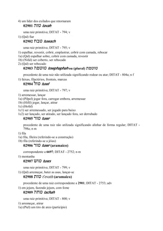 4) um líder dos exilados que retornaram
02901 ‫טוה‬ tavah
uma raiz primitiva; DITAT - 794; v
1) (Qal) fiar
02902 ‫טבח‬ tuwach
uma raiz primitiva; DITAT - 795; v
1) espalhar, revestir, cobrir, emplastrar, cobrir com camada, rebocar
1a) (Qal) espalhar sobre, cobrir com camada, revestir
1b) (Nifal) ser coberto, ser rebocado
2) (Qal) ser rebocado
02903 ‫טוט‬‫פה‬ towphaphah ou (plural) ‫טוטפת‬
procedente de uma raiz não utilizada significando rodear ou atar; DITAT - 804a; n f
1) faixas, filactérios, frontais, marcas
02904 ‫טול‬ tuwl
uma raiz primitiva; DITAT - 797; v
1) arremessar, lançar
1a) (Pilpel) jogar fora, carregar embora, arremessar
1b) (Hifil) jogar, lançar, atirar
1c) (Hofal)
1c1) ser arremessado, ser jogado para baixo
1c2) ser lançado, ser atirado, ser lançado fora, ser derrubado
02905 ‫טור‬ tuwr
procedente de uma raiz não utilizada significando alinhar de forma regular; DITAT -
798a; n m
1) fila
1a) fila, fileira (referindo-se a construção)
1b) fila (referindo-se a jóias)
02906 ‫טור‬ tuwr (aramaico)
correspondente a 6697; DITAT - 2752; n m
1) montanha
02907 ‫טוש‬ tuws
uma raiz primitiva; DITAT - 799; v
1) (Qal) arremeçar, bater as asas, lançar-se
02908 ‫טות‬ t ̂evath (aramaico)
procedente de uma raiz correspondente a 2901; DITAT - 2753; adv
1) em jejum, fazendo jejum, com fome
02909 ‫טחה‬ tachah
uma raiz primitiva; DITAT - 800; v
1) arremeçar, atirar
1a) (Piel) um tiro de arco (particípio)
 