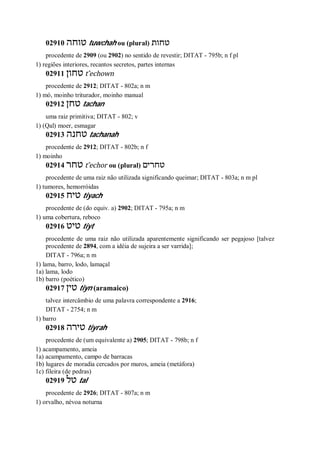 02910 ‫טוחה‬ tuwchah ou (plural) ‫טחות‬
procedente de 2909 (ou 2902) no sentido de revestir; DITAT - 795b; n f pl
1) regiões interiores, recantos secretos, partes internas
02911 ‫טחון‬ t ̂echown
procedente de 2912; DITAT - 802a; n m
1) mó, moinho triturador, moinho manual
02912 ‫טחן‬ tachan
uma raiz primitiva; DITAT - 802; v
1) (Qal) moer, esmagar
02913 ‫טחנה‬ tachanah
procedente de 2912; DITAT - 802b; n f
1) moinho
02914 ‫טחר‬ t ̂echor ou (plural) ‫טחרים‬
procedente de uma raiz não utilizada significando queimar; DITAT - 803a; n m pl
1) tumores, hemorróidas
02915 ‫טיח‬ tiyach
procedente de (do equiv. a) 2902; DITAT - 795a; n m
1) uma cobertura, reboco
02916 ‫טיט‬ tiyt
procedente de uma raiz não utilizada aparentemente significando ser pegajoso [talvez
procedente de 2894, com a idéia de sujeira a ser varrida];
DITAT - 796a; n m
1) lama, barro, lodo, lamaçal
1a) lama, lodo
1b) barro (poético)
02917 ‫טין‬ tiyn (aramaico)
talvez intercâmbio de uma palavra correspondente a 2916;
DITAT - 2754; n m
1) barro
02918 ‫טירה‬ tiyrah
procedente de (um equivalente a) 2905; DITAT - 798b; n f
1) acampamento, ameia
1a) acampamento, campo de barracas
1b) lugares de moradia cercados por muros, ameia (metáfora)
1c) fileira (de pedras)
02919 ‫טל‬ tal
procedente de 2926; DITAT - 807a; n m
1) orvalho, névoa noturna
 