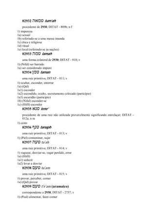 02932 ‫טמאה‬ tum’ah
procedente de 2930; DITAT - 809b; n f
1) impureza
1a) sexual
1b) referindo-se a uma massa imunda
1c) ética e religiosa
1d) ritual
1e) local (referindo-se às nações)
02933 ‫טמה‬ tamah
uma forma colateral de 2930; DITAT - 810; v
1) (Nifal) ser barrado
1a) ser considerado impuro
02934 ‫טמן‬ taman
uma raiz primitiva; DITAT - 811; v
1) ocultar, esconder, enterrar
1a) (Qal)
1a1) esconder
1a2) escondido, oculto, secretamente colocado (particípio)
1a3) escuridão (particípio)
1b) (Nifal) esconder-se
1c) (Hifil) esconder
02935 ‫טנא‬ tene’
procedente de uma raiz não utilizada provavelmente significando entrelaçar; DITAT -
812a; n m
1) cesto
02936 ‫טנף‬ tanaph
uma raiz primitiva; DITAT - 813; v
1) (Piel) contaminar, sujar
02937 ‫טעה‬ ta ̀ah
uma raiz primitiva; DITAT - 814; v
1) vaguear, desviar-se, vagar perdido, errar
1a) (Hifil)
1a1) seduzir
1a2) levar a desviar
02938 ‫טעם‬ ta ̀am
uma raiz primitiva; DITAT - 815; v
1) provar, perceber, comer
1a) (Qal) provar
02939 ‫טעם‬ t ̂e ̀am (aramaico)
correspondente a 2938; DITAT - 2757; v
1) (Peal) alimentar, fazer comer
 