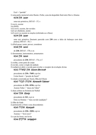 Ezel = “partida”
1) uma pedra memorial entre Ramá e Nobe; cena da despedida final entre Davi e Jônatas
0238 ‫אזן‬ ’azan
uma raiz primitiva; DITAT - 57; v
1) ouvir, escutar
1a) (Hifil)
1a1) ouvir, escutar, dar ouvidos
1a2) ser obediente, atento
1a3) ouvir ou escutar as orações (referindo-se a Deus)
0239 ‫אזן‬ ’azan
uma raiz primitiva [bastante parecida com 238 com a idéia de balanças com dois
pratos]; DITAT - 58; v
1) (Piel) pesar, testar, provar, considerar
0240 ‫אזן‬ ’azen
de 238; DITAT - 57b; n m
1) ferramentas, instrumentos, armamentos
0241 ‫אזן‬ ’ozen
procedente de 238; DITAT - 57a; n f
1) orelha, como parte do corpo
2) ouvido, como o órgão de audição
3) (subjetivo) abrir o ouvido para revelar; o receptor da revelação divina
0242 ‫שארה‬ ‫אזן‬ ’Uzzen She’erah
procedente de 238 e 7609; n pr loc
Uzém Seerá = “porção de Seerá”
1) cidade construída por Seerá, filha de Efraim
0243 ‫תבור‬ ‫אזנות‬ ’Aznowth Tabowr
procedente de 238 e 8396; n pr loc
Aznote-Tabor = “picos de Tabor”
1) duas colinas na fronteira de Naftali
0244 ‫אזני‬ ’Ozniy
procedente de 241; n pr m
Ozni ou Oznitas = “meu ouvido (audição)”
1) filho de Gade
2) pertencente a Ozni e seus descendentes
0245 ‫אזניה‬ ’Azanyah
procedente de 238 e 3050; n pr m
Azanias = “Javé ouve”
1) o pai de Jesua, um levita
0246 ‫אזיקים‬ ’aziqqiym
 