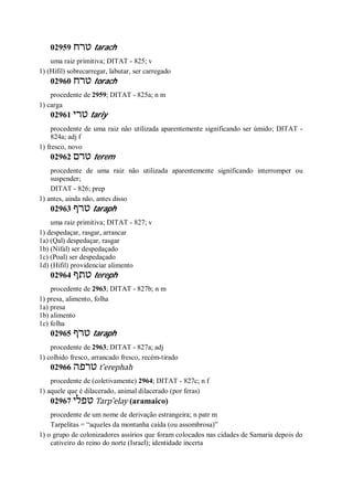 02959 ‫טרח‬ tarach
uma raiz primitiva; DITAT - 825; v
1) (Hifil) sobrecarregar, labutar, ser carregado
02960 ‫טרח‬ torach
procedente de 2959; DITAT - 825a; n m
1) carga
02961 ‫טרי‬ tariy
procedente de uma raiz não utilizada aparentemente significando ser úmido; DITAT -
824a; adj f
1) fresco, novo
02962 ‫טרם‬ terem
procedente de uma raiz não utilizada aparentemente significando interromper ou
suspender;
DITAT - 826; prep
1) antes, ainda não, antes disso
02963 ‫טרף‬ taraph
uma raiz primitiva; DITAT - 827; v
1) despedaçar, rasgar, arrancar
1a) (Qal) despedaçar, rasgar
1b) (Nifal) ser despedaçado
1c) (Poal) ser despedaçado
1d) (Hifil) providenciar alimento
02964 ‫טתף‬ tereph
procedente de 2963; DITAT - 827b; n m
1) presa, alimento, folha
1a) presa
1b) alimento
1c) folha
02965 ‫טרף‬ taraph
procedente de 2963; DITAT - 827a; adj
1) colhido fresco, arrancado fresco, recém-tirado
02966 ‫טרפה‬ t ̂erephah
procedente de (coletivamente) 2964; DITAT - 827c; n f
1) aquele que é dilacerado, animal dilacerado (por feras)
02967 ‫טפלי‬ Tarp ̂elay (aramaico)
procedente de um nome de derivação estrangeira; n patr m
Tarpelitas = “aqueles da montanha caída (ou assombrosa)”
1) o grupo de colonizadores assírios que foram colocados nas cidades de Samaria depois do
cativeiro do reino do norte (Israel); identidade incerta
 