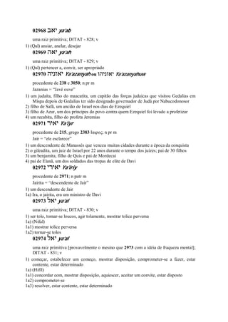 02968 ‫יאב‬ ya’ab
uma raiz primitiva; DITAT - 828; v
1) (Qal) ansiar, anelar, desejar
02969 ‫יאה‬ ya’ah
uma raiz primitiva; DITAT - 829; v
1) (Qal) pertencer a, convir, ser apropriado
02970 ‫יאזניה‬ Ya’azanyah ou ‫יאזניהו‬ Ya’azanyahuw
procedente de 238 e 3050; n pr m
Jazanias = “Javé ouve”
1) um judaíta, filho do maacatita, um capitão das forças judaicas que visitou Gedalias em
Mispa depois de Gedalias ter sido designado governador de Judá por Nabucodonosor
2) filho de Safã, um ancião de Israel nos dias de Ezequiel
3) filho de Azur, um dos príncipes do povo contra quem Ezequiel foi levado a profetizar
4) um recabita, filho do profeta Jeremias
02971 ‫יאיר‬ Ya’iyr
procedente de 215, grego 2383 Ιαιρος; n pr m
Jair = “ele esclarece”
1) um descendente de Manassés que venceu muitas cidades durante a época da conquista
2) o gileadita, um juiz de Israel por 22 anos durante o tempo dos juízes; pai de 30 filhos
3) um benjamita, filho de Quis e pai de Mordecai
4) pai de Elanã, um dos soldados das tropas de elite de Davi
02972 ‫יאירי‬ Ya’iriy
procedente de 2971; n patr m
Jairita = “descendente de Jair”
1) um descendente de Jair
1a) Ira, o jairita, era um ministro de Davi
02973 ‫יאל‬ ya’al
uma raiz primitiva; DITAT - 830; v
1) ser tolo, tornar-se loucos, agir tolamente, mostrar tolice perversa
1a) (Nifal)
1a1) mostrar tolice perversa
1a2) tornar-se tolos
02974 ‫יאל‬ ya’al
uma raiz primitiva [provavelmente o mesmo que 2973 com a idéia de fraqueza mental];
DITAT - 831; v
1) começar, estabelecer um começo, mostrar disposição, comprometer-se a fazer, estar
contente, estar determinado
1a) (Hifil)
1a1) concordar com, mostrar disposição, aquiescer, aceitar um convite, estar disposto
1a2) comprometer-se
1a3) resolver, estar contente, estar determinado
 