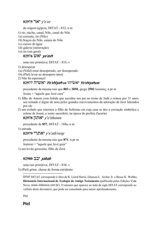 02975 ‫יאר‬ y ̂e ̀or
de origem egípcia; DITAT - 832; n m
1) rio, riacho, canal, Nilo, canal do Nilo
1a) corrente, rio (Nilo)
1b) braços do Nilo, canais do Nilo
1c) cursos de água
1d) galeria (mineração)
1e) rio (em geral)
02976 ‫יאש‬ ya’ash
uma raiz primitiva; DITAT - 833; v
1) desesperar
1a) (Nifal) estar desesperado, ser desesperado
1b) (Piel) levar ao desespero interj
2) Não há esperança!
02977 ‫יאשיה‬ Yo’shiyah ou ‫יאשׂיהו‬ Yo’shiyahuw
procedente da mesma raiz que 803 e 3050, grego 2502 Ιωσισας; n pr m
Josias = “aquele que Javé cura”
1) filho de Amom com Jedida que sucedeu seu pai no trono de Judá e reinou por 31 anos;
seu reinado é digno de nota pelos grandes reavivamentos da adoração de Javé liderados
por ele
2) um exilado que retornou e filho de Sofonias em cuja casa se deu a coroação simbólica e
solene de Josué, o sumo sacerdote, na época do profeta Zacarias
02978 ‫יאתון‬ y ̂e’ithown
procedente de 857; DITAT - 188a; n m
1) entrada
02979 ‫יאתרי‬ y ̂e’ath ̂eray
procedente da mesma raiz que 871; n pr m
Jeaterai = “aquele que Javé guia”
1) um levita gersonita, filho de Zerá
02980 ‫יבב‬ yabab
uma raiz primitiva; DITAT - 834; v
1) (Piel) gritar, chorar de forma estridente
DITAT DITAT corresponde à obra de R. Laird Harris, Gleason L. Archer Jr. e Bruce K. Waltke,
Dicionário Internacional de Teologia do Antigo Testamento (publicado pelas Edições Vida
Nova, www.vidanova.com.br). O número que aparece ao lado da sigla DITAT corresponde ao
verbete deste dicionário, que pode ser consultado para maior aprofundamento.
Piel
Piel
 