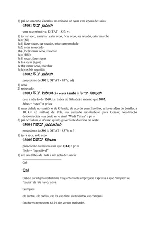 1) pai de um certo Zacarias, no reinado de Acaz e na época de Isaías
03001 ‫יבש‬ yabesh
uma raiz primitiva; DITAT - 837; v;
1) tornar seco, murchar, estar seco, ficar seco, ser secado, estar murcho
1a) (Qal)
1a1) fazer secar, ser secado, estar sem umidade
1a2) estar ressecado
1b) (Piel) tornar seco, ressecar
1c) (Hifil)
1c1) secar, fazer secar
1c1a) secar (água)
1c1b) tornar seco, murchar
1c1c) exibir sequidão
03002 ‫יבש‬ yabesh
procedente de 3001; DITAT - 837a; adj
1) seco
2) ressecado
03003 ‫יבש‬ Yabesh (às vezes também ‫יבישׂ‬ Yabeysh
com a adição de 1568, i.e. Jabes de Gileade) o mesmo que 3002;
Jabes = “seco” n pr loc
1) uma cidade no território de Gileade; de acordo com Eusébio, acha-se além do Jordão, a
10 km (6 milhas) de Pela, no caminho montanhoso para Gerasa; localização
desconhecida mas pode ser o atual ‘Wadi Yabes’ n pr m
2) pai de Salum, o décimo quinto governante do reino do norte
03004 ‫יבשה‬ yabbashah
procedente de 3001; DITAT - 837b; n f
1) terra seca, solo seco
03005 ‫יבשם‬ Yibsam
procedente da mesma raiz que 1314; n pr m
Ibsão = “agradável”
1) um dos filhos de Tola e um neto de Issacar
Qal
Qal
Qal é o paradigma verbal mais freqüentemente empregado. Expressa a ação “simples” ou
“causal” da raiz na voz ativa.
Exemplos:
ele sentou, ele comeu, ele foi, ele disse, ele levantou, ele comprou
Esta forma representa 66.7% dos verbos analisados.
 