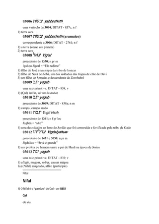 03006 ‫יבשת‬ yabbesheth
uma variação de 3004; DITAT - 837c; n f
1) terra seca
03007 ‫יבשת‬ yabbesheth (aramaico)
correspondente a 3006; DITAT - 2761; n f
1) a terra (como um planeta)
2) terra seca
03008 ‫יגאל‬ Yig’al
procedente de 1350; n pr m
Igal ou Jigeal = “Ele redime”
1) filho de José e um espia da tribo de Issacar
2) filho de Natã de Zobá, um dos soldados das tropas de elite de Davi
3) um filho de Semaías e descendente de Zorobabel
03009 ‫יגב‬ yagab
uma raiz primitiva; DITAT - 838; v
1) (Qal) lavrar, ser um lavrador
03010 ‫יגב‬ yageb
procedente de 3009; DITAT - 838a; n m
1) campo, campo arado
03011 ‫יגבה‬ Yogb ̂ehah
procedente de 1361; n f pr loc
Jogbeá = “alto”
1) uma das cidades ao leste do Jordão que foi construída e fortificada pela tribo de Gade
03012 ‫יגדליהו‬ Yigdalyahuw
procedente de 1431 e 3050; n pr m
Jigdalias = “Javé é grande”
1) um profeta ou homem santo e pai de Hanã na época de Josias
03013 ‫יגה‬ yagah
uma raiz primitiva; DITAT - 839; v
1) afligir, magoar, sofrer, causar mágoa
1a) (Nifal) magoado, aflito (particípio)
Nifal
Nifal
1) O Nifal é o “passivo” do Qal - ver 8851
Qal
ele viu
 
