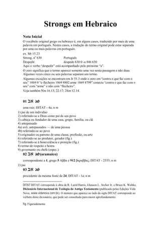 Strongs em Hebraico
Nota Inicial
O vocábulo original grego ou hebraico é, em alguns casos, traduzido por mais de uma
palavra em português. Nestes casos, a tradução do termo original pode estar separada
por uma ou mais palavras em português.
ex. Mt 15.23
Strong, no
630 Português
Despedir despede 630 0 -a 846 630
Aqui o verbo “despedir” está acompanhado pelo pronome “a”.
O zero significa que o termo aparece somente uma vez nesta passagem e não duas.
Algumas vezes cinco ou seis palavras separam um termo.
Algumas exceções se encontram em Jr 51.3 onde o zero em “contra o que faz com o
seu” 1869 0 “o flecheiro 1869 8802 arme 1869 8799” conecta “contra o que faz com o
seu” com “arme” e não com “flecheiro”.
Veja também Nm 16.13; 22.17; 2Sm 12.14.
01 ‫אב‬ ’ab
uma raiz; DITAT - 4a; n m
1) pai de um indivíduo
2) referindo-se a Deus como pai de seu povo
3) cabeça ou fundador de uma casa, grupo, família, ou clã
4) antepassado
4a) avô, antepassados — de uma pessoa
4b) referindo-se ao povo
5) originador ou patrono de uma classe, profissão, ou arte
6) referindo-se ao produtor, gerador (fig.)
7) referindo-se à benevolência e proteção (fig.)
8) termo de respeito e honra
9) governante ou chefe (espec.)
02 ‫אב‬ ’ab (aramaico)
correspondente a 1, grego 5 Αββα e 912 βαραββας; DITAT - 2553; n m
1) pai
03 ‫אב‬ ’ab
procedente da mesma fonte de 24; DITAT - 1a; n m
DITAT DITAT corresponde à obra de R. Laird Harris, Gleason L. Archer Jr. e Bruce K. Waltke,
Dicionário Internacional de Teologia do Antigo Testamento (publicado pelas Edições Vida
Nova, www.vidanova.com.br). O número que aparece ao lado da sigla DITAT corresponde ao
verbete deste dicionário, que pode ser consultado para maior aprofundamento.
fig. Figuradamente
 