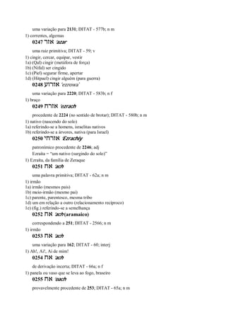 uma variação para 2131; DITAT - 577b; n m
1) correntes, algemas
0247 ‫אזר‬ ’azar
uma raiz primitiva; DITAT - 59; v
1) cingir, cercar, equipar, vestir
1a) (Qal) cingir (metáfora de força)
1b) (Nifal) ser cingido
1c) (Piel) segurar firme, apertar
1d) (Hitpael) cingir alguém (para guerra)
0248 ‫אזרוע‬ ’ezrowa ̀
uma variação para 2220; DITAT - 583b; n f
1) braço
0249 ‫אזרח‬ ’ezrach
procedente de 2224 (no sentido de brotar); DITAT - 580b; n m
1) nativo (nascendo do solo)
1a) referindo-se a homens, israelitas nativos
1b) referindo-se a árvores, nativa (para Israel)
0250 ‫אזרחי‬ ’Ezrachiy
patronímico procedente de 2246; adj
Ezraíta = “um nativo (surgindo do solo)”
1) Ezraíta, da família de Zeraque
0251 ‫אח‬ ’ach
uma palavra primitiva; DITAT - 62a; n m
1) irmão
1a) irmão (mesmos pais)
1b) meio-irmão (mesmo pai)
1c) parente, parentesco, mesma tribo
1d) um em relação a outro (relacionamento recíproco)
1e) (fig.) referindo-se a semelhança
0252 ‫אח‬ ’ach (aramaico)
correspondendo a 251; DITAT - 2566; n m
1) irmão
0253 ‫אח‬ ’ach
uma variação para 162; DITAT - 60; interj
1) Ah!, Ai!, Ai de mim!
0254 ‫אח‬ ’ach
de derivação incerta; DITAT - 66a; n f
1) panela ou vaso que se leva ao fogo, braseiro
0255 ‫אח‬ ’oach
provavelmente procedente de 253; DITAT - 65a; n m
 