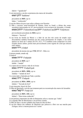 Jadom = “agradecido”
1) um meronotita e um dos construtores dos muros de Jerusalém
03037 ‫ידוע‬ Yadduwa ̀
procedente de 3045; n pr m
Jadua = “conhecedor”
1) um dos líderes do povo que selou a aliança com Neemias
2) filho e sucessor sumo-sacerdotal de Jônatas, Jesua ou Joanã; o último dos sumo-
sacerdotes mencionados no AT, provavelmente viveu na época de Alexandre, o Grande
03038 ‫ידותון‬ Y ̂eduwthuwn ou ‫ידתון‬ Y ̂eduthuwn ou ‫ידיתון‬ Y ̂ediythuwn
provavelmente procedente de 3034; n pr m
Jedutum = “louvável”
1) um levita da família de Merari e o líder de um dos três corais do templo cujos
descendentes também formaram um dos corais permanentes do templo; o seu nome
aparece no início de 3 salmos (Sl 39.1; 62.1; 77.1) também como compositor ou como
receptor destes salmos, porém mais provavelmente como regente do coral que entoava
estes salmos
03039 ‫ידיד‬ y ̂ediyd
procedente da mesma raiz que 1730; DITAT - 846a n m
1) pessoa amada, amado adj
2) amável
03040 ‫ידידה‬ Y ̂ediydah
procedente de 3039; n pr f
Jedida = “amada”
1) a esposa do rei Amom e mãe do rei Josias
03041 ‫ידידיה‬ Y ̂ediyd ̂eyah
procedente de 3039 e 3050; n pr m
Jedidias = “amado de Javé”
1) o nome dado a Salomão por Natã, o profeta
03042 ‫ידיה‬ Y ̂edayah
procedente de 3034 e 3050; n pr m
Jedaías = “louvado de Javé”
1) um simeonita, bisavô de Ziza
2) filho de Harumafe e um dos que tomaram parte na reconstrução dos muros de Jerusalém
03043 ‫ידיעאל‬ Y ̂ediy ̀a’el
procedente de 3045 e 410; n pr m
Jediael = “Deus torna conhecido”
1) um patriarca importante da tribo de Benjamim; talvez o mesmo que ’Asbel’
2) o segundo filho de Meselemias e um porteiro coratita
3) filho de Sinri e um dos soldados das tropas de elite de Davi
4) um dos líderes dos milhares de Manassés que juntou-se a Davi em sua marcha para
Ziclague; talvez a mesma pessoa do 3 acima
 