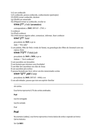 1e1) ser conhecido
1e2) conhecido, pessoa conhecida, conhecimento (particípio)
1f) (Hifil) tornar conhecido, declarar
1g) (Hofal) ser anunciado
1h) (Hitpael) tornar-se conhecido, revelar-se
03046 ‫ידע‬ y ̂eda ̀ (aramaico)
correspondente a 3045; DITAT - 2765; v
1) conhecer
1a) (Peal) conhecer
1b) (Afel) deixar alguém saber, comunicar, informar, fazer conhecer
03047 ‫ידע‬ Yada ̀
procedente de 3045; n pr m
Jada = “Ele sabe”
1) um judaíta, filho de Onã e irmão de Samai, na genealogia dos filhos de Jerameel com sua
esposa Atara
03048 ‫ידעיה‬ Y ̂ekda ̀yah
procedente de 3045 e 3050; n pr m
Jedaías = “Javé conheceu”
1) um sacerdote em Jerusalém
2) um homem que retornou com Zorobabel
3) um líder dos sacerdotes nos dias de Jesua
4) um sacerdote pós-exílico
5) pessoa honrada por Javé, talvez um dos mencionados acima
03049 ‫ידעני‬ yidd ̂e ̀oniy
procedente de 3045; DITAT - 848d; n m
1) um adivinhador, pessoa que tem um espírito familiar
ele contou
Essa forma representa 0,7% dos verbos analisados.
Pual
isso foi esmagado
isso foi contado
Peal
Peal
No aramaico (caldeu), essa forma representa o tronco básico do verbo e equivale ao tronco
Qal no hebraico.
Ver Qal 8851
 