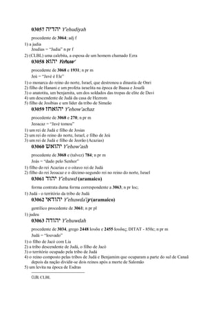 03057 ‫יהדיה‬ Y ̂ehudiyah
procedente de 3064; adj f
1) a judia
Jeudias = “Judia” n pr f
2) (CLBL) uma calebita, a esposa de um homem chamado Ezra
03058 ‫יהוא‬ Yehuw’
procedente de 3068 e 1931; n pr m
Jeú = “Javé é Ele”
1) o monarca do reino do norte, Israel, que destronou a dinastia de Onri
2) filho de Hanani e um profeta israelita na época de Baasa e Josafá
3) o anatotita, um benjamita, um dos soldados das tropas de elite de Davi
4) um descendente de Judá da casa de Hezrom
5) filho de Josibias e um líder da tribo de Simeão
03059 ‫יהואחז‬ Y ̂ehow’achaz
procedente de 3068 e 270; n pr m
Jeoacaz = “Javé tomou”
1) um rei de Judá e filho de Josias
2) um rei do reino do norte, Israel, e filho de Jeú
3) um rei de Judá e filho de Jeorão (Acazias)
03060 ‫יהואש‬ Y ̂ehow’ash
procedente de 3068 e (talvez) 784; n pr m
Joás = “dado pelo Senhor”
1) filho do rei Acazias e o oitavo rei de Judá
2) filho do rei Jeoacaz e o décimo-segundo rei no reino do norte, Israel
03061 ‫יהוד‬ Y ̂ehuwd (aramaico)
forma contrata duma forma correspondente a 3063; n pr loc;
1) Judá - o território da tribo de Judá
03062 ‫יהודאי‬ Y ̂ehuwda’iy (aramaico)
gentílico procedente de 3061; n pr pl
1) judeu
03063 ‫יהודה‬ Y ̂ehuwdah
procedente de 3034, grego 2448 Ιουδα e 2455 Ιουδας; DITAT - 850c; n pr m
Judá = “louvado”
1) o filho de Jacó com Lia
2) a tribo descendente de Judá, o filho de Jacó
3) o território ocupado pela tribo de Judá
4) o reino composto pelas tribos de Judá e Benjamim que ocuparam a parte do sul de Canaã
depois da nação dividir-se dois reinos após a morte de Salomão
5) um levita na época de Esdras
CLBL CLBL
 
