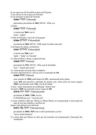 6) um supervisor de Jerusalém na época de Neemias
7) um músico levita na época de Neemias
8) um sacerdote na época de Neemias
03064 ‫יהודי‬ Y ̂ehuwdiy
patronímico procedente de 3063; DITAT - 850a; n m
1) judeu
03065 ‫יהודי‬ Y ̂ehuwdiy
o mesmo que 3064; n pr m
Jeudi = “judeu”
1) filho de Netanias e servo do rei Jeoaquim
03066 ‫יהודית‬ Y ̂ehuwdiyth
procedente de 3064; DITAT - 850b; adj pr f (usado como adv)
1) na língua dos judeus, em hebraico
03067 ‫יהודית‬ Y ̂ehuwdiyth
o mesmo que 3066; n pr f
Judite = “judia” ou “louvada”
1) a filha de Beeri, o heteu, e esposa de Esaú
03068 ‫יהוה‬ Y ̂ehovah
procedente de 1961; DITAT - 484a; n pr de divindade
Javé = “Aquele que existe”
1) o nome próprio do único Deus verdadeiro
1a) nome impronunciável, a não ser com a vocalização de 136
03069 ‫יהוה‬ Y ̂ehovih
uma variação de 3068 [usado depois de 136, e pronunciado pelos judeus
como 430, para prevenir a repetição do mesmo som, assim como em outros lugares
3068 é pronunciado como 136]; n pr de divindade
1) Javé - usado basicamente na combinação ‘Senhor Javé’
1a) igual a 3068 mas pontuado com as vogais de 430
03070 ‫ירה‬ ‫יהוה‬ Y ̂ehovah yireh
procedente de 3068 e 7200; n pr loc
O SENHOR proverá = “Javé proverá”
1) nome simbólico dado por Abraão ao Monte Moriá, em comemoração à intervenção do
anjo de Javé que impediu o sacrifício de
Isaque e providenciou um substituto
03071 ‫נסי‬ ‫יהוה‬ Y ̂ehovah nicciy
procedente de 3068 e 5251 com o sufixo pronominal; n pr loc
“Javé é minha bandeira”
1) o nome dado por Moisés ao altar que ele construiu em comemoração à frustração dos
amalequitas
 