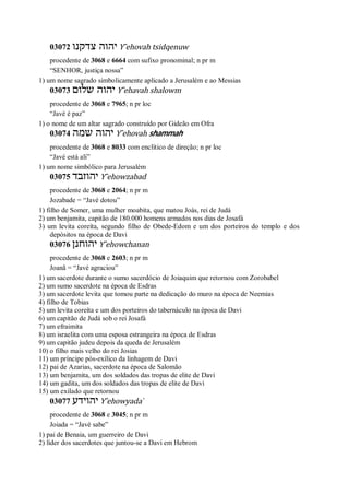 03072 ‫צדקנו‬ ‫יהוה‬ Y ̂ehovah tsidqenuw
procedente de 3068 e 6664 com sufixo pronominal; n pr m
“SENHOR, justiça nossa”
1) um nome sagrado simbolicamente aplicado a Jerusalém e ao Messias
03073 ‫שלום‬ ‫יהוה‬ Y ̂ehavah shalowm
procedente de 3068 e 7965; n pr loc
“Javé é paz”
1) o nome de um altar sagrado construído por Gideão em Ofra
03074 ‫שמה‬ ‫יהוה‬ Y ̂ehovah shammah
procedente de 3068 e 8033 com enclítico de direção; n pr loc
“Javé está ali”
1) um nome simbólico para Jerusalém
03075 ‫יהוזבד‬ Y ̂ehowzabad
procedente de 3068 e 2064; n pr m
Jozabade = “Javé dotou”
1) filho de Somer, uma mulher moabita, que matou Joás, rei de Judá
2) um benjamita, capitão de 180.000 homens armados nos dias de Josafá
3) um levita coreíta, segundo filho de Obede-Edom e um dos porteiros do templo e dos
depósitos na época de Davi
03076 ‫יהוחנן‬ Y ̂ehowchanan
procedente de 3068 e 2603; n pr m
Joanã = “Javé agraciou”
1) um sacerdote durante o sumo sacerdócio de Joiaquim que retornou com Zorobabel
2) um sumo sacerdote na época de Esdras
3) um sacerdote levita que tomou parte na dedicação do muro na época de Neemias
4) filho de Tobias
5) um levita coreíta e um dos porteiros do tabernáculo na época de Davi
6) um capitão de Judá sob o rei Josafá
7) um efraimita
8) um israelita com uma esposa estrangeira na época de Esdras
9) um capitão judeu depois da queda de Jerusalém
10) o filho mais velho do rei Josias
11) um príncipe pós-exílico da linhagem de Davi
12) pai de Azarias, sacerdote na época de Salomão
13) um benjamita, um dos soldados das tropas de elite de Davi
14) um gadita, um dos soldados das tropas de elite de Davi
15) um exilado que retornou
03077 ‫יהוידע‬ Y ̂ehowyada ̀
procedente de 3068 e 3045; n pr m
Joiada = “Javé sabe”
1) pai de Benaia, um guerreiro de Davi
2) líder dos sacerdotes que juntou-se a Davi em Hebrom
 