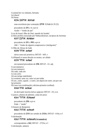 1) animal de voz ululante, berrante
1a) chacal
1b) hiena
0256 ‫אחאב‬ ’Ach’ab
uma ocorrência (por contração) ‫אחב‬ ’Echab (Jr 29.22)
procedente de 251 e 1; n pr m
Acabe = “irmão do pai”
1) rei de Israel, filho de Onri, marido de Jezabel
2) falso profeta executado por Nabucodonosor, na época de Jeremias
0257 ‫אחבן‬ ’Achban
procedente de 251 e 995; n pr m
Abã = “irmão de alguém compreensivo (inteligente)”
1) filho de Abisur de Judá
0258 ‫אחד‬ ’achad
talvez uma raiz primitiva; DITAT - 605; v
1) (Hitpael) ir numa direção ou noutro, ser afiado
0259 ‫אחד‬ ’echad
um numeral procedente de 258; DITAT - 61; adj
1) um (número)
1a) um (número)
1b) cada, cada um
1c) um certo
1d) um (artigo indefinido)
1e) somente, uma vez, uma vez por todas
1f) um...outro, aquele...o outro, um depois do outro, um por um
1g) primeiro
1h) onze (em combinação), décimo-primeiro (ordinal)
0260 ‫אחו‬ ’achuw
de derivação incerta (talvez egípcia); DITAT - 63; n m
1) juncos, plantas de pântano, canas de junco
0261 ‫אחוד‬ ’Echuwd
procedente de 258; n pr m
Eúde = “unido”
1) bisneto de Benjamim
0262 ‫אחוה‬ ’achvah
procedente de 2331 (no sentido de 2324); DITAT - 618a; n f
1) declaração
0263 ‫אחוה‬ ’achavah (Aramaico)
correspondente a 262; DITAT - 2722a; n f
1) declaração, anúncio
 