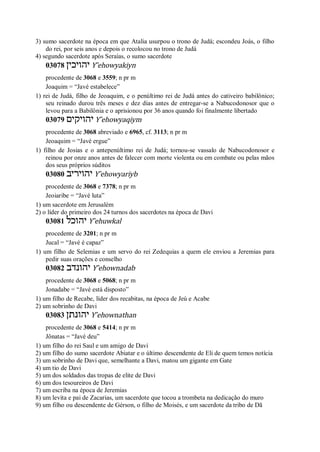 3) sumo sacerdote na época em que Atalia usurpou o trono de Judá; escondeu Joás, o filho
do rei, por seis anos e depois o recolocou no trono de Judá
4) segundo sacerdote após Seraías, o sumo sacerdote
03078 ‫יהויכין‬ Y ̂ehowyakiyn
procedente de 3068 e 3559; n pr m
Joaquim = “Javé estabelece”
1) rei de Judá, filho de Jeoaquim, e o penúltimo rei de Judá antes do cativeiro babilônico;
seu reinado durou três meses e dez dias antes de entregar-se a Nabucodonosor que o
levou para a Babilônia e o aprisionou por 36 anos quando foi finalmente libertado
03079 ‫יהויקים‬ Y ̂ehowyaqiym
procedente de 3068 abreviado e 6965, cf. 3113; n pr m
Jeoaquim = “Javé ergue”
1) filho de Josias e o antepenúltimo rei de Judá; tornou-se vassalo de Nabucodonosor e
reinou por onze anos antes de falecer com morte violenta ou em combate ou pelas mãos
dos seus próprios súditos
03080 ‫יהויריב‬ Y ̂ehowyariyb
procedente de 3068 e 7378; n pr m
Jeoiaribe = “Javé luta”
1) um sacerdote em Jerusalém
2) o líder do primeiro dos 24 turnos dos sacerdotes na época de Davi
03081 ‫יהוכל‬ Y ̂ehuwkal
procedente de 3201; n pr m
Jucal = “Javé é capaz”
1) um filho de Selemias e um servo do rei Zedequias a quem ele enviou a Jeremias para
pedir suas orações e conselho
03082 ‫יהונדב‬ Y ̂ehownadab
procedente de 3068 e 5068; n pr m
Jonadabe = “Javé está disposto”
1) um filho de Recabe, líder dos recabitas, na época de Jeú e Acabe
2) um sobrinho de Davi
03083 ‫יהונתן‬ Y ̂ehownathan
procedente de 3068 e 5414; n pr m
Jônatas = “Javé deu”
1) um filho do rei Saul e um amigo de Davi
2) um filho do sumo sacerdote Abiatar e o último descendente de Eli de quem temos notícia
3) um sobrinho de Davi que, semelhante a Davi, matou um gigante em Gate
4) um tio de Davi
5) um dos soldados das tropas de elite de Davi
6) um dos tesoureiros de Davi
7) um escriba na época de Jeremias
8) um levita e pai de Zacarias, um sacerdote que tocou a trombeta na dedicação do muro
9) um filho ou descendente de Gérson, o filho de Moisés, e um sacerdote da tribo de Dã
 
