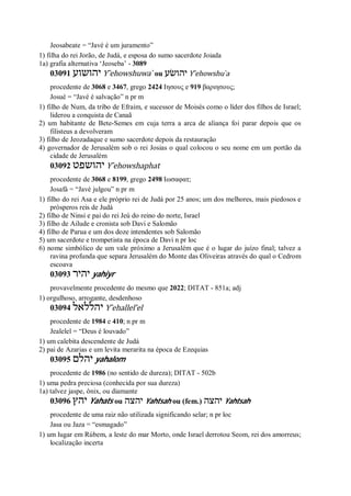 Jeosabeate = “Javé é um juramento”
1) filha do rei Jorão, de Judá, e esposa do sumo sacerdote Joiada
1a) grafia alternativa ‘Jeoseba’ - 3089
03091 ‫יהושוע‬ Y ̂ehowshuwa ̀ ou ‫יהושׂע‬ Y ̂ehowshu ̀a
procedente de 3068 e 3467, grego 2424 Ιησους e 919 βαριησους;
Josué = “Javé é salvação” n pr m
1) filho de Num, da tribo de Efraim, e sucessor de Moisés como o líder dos filhos de Israel;
liderou a conquista de Canaã
2) um habitante de Bete-Semes em cuja terra a arca de aliança foi parar depois que os
filisteus a devolveram
3) filho de Jeozadaque e sumo sacerdote depois da restauração
4) governador de Jerusalém sob o rei Josias o qual colocou o seu nome em um portão da
cidade de Jerusalém
03092 ‫יהושפט‬ Y ̂ehowshaphat
procedente de 3068 e 8199, grego 2498 Ιωσαφατ;
Josafá = “Javé julgou” n pr m
1) filho do rei Asa e ele próprio rei de Judá por 25 anos; um dos melhores, mais piedosos e
prósperos reis de Judá
2) filho de Ninsi e pai do rei Jeú do reino do norte, Israel
3) filho de Ailude e cronista sob Davi e Salomão
4) filho de Parua e um dos doze intendentes sob Salomão
5) um sacerdote e trompetista na época de Davi n pr loc
6) nome simbólico de um vale próximo a Jerusalém que é o lugar do juízo final; talvez a
ravina profunda que separa Jerusalém do Monte das Oliveiras através do qual o Cedrom
escoava
03093 ‫יהיר‬ yahiyr
provavelmente procedente do mesmo que 2022; DITAT - 851a; adj
1) orgulhoso, arrogante, desdenhoso
03094 ‫יהללאל‬ Y ̂ehallel’el
procedente de 1984 e 410; n pr m
Jealelel = “Deus é louvado”
1) um calebita descendente de Judá
2) pai de Azarias e um levita merarita na época de Ezequias
03095 ‫יהלם‬ yahalom
procedente de 1986 (no sentido de dureza); DITAT - 502b
1) uma pedra preciosa (conhecida por sua dureza)
1a) talvez jaspe, ônix, ou diamante
03096 ‫יהץ‬ Yahats ou ‫יהצה‬ Yahtsah ou (fem.) ‫יהצה‬ Yahtsah
procedente de uma raiz não utilizada significando selar; n pr loc
Jasa ou Jaza = “esmagado”
1) um lugar em Rúbem, a leste do mar Morto, onde Israel derrotou Seom, rei dos amorreus;
localização incerta
 