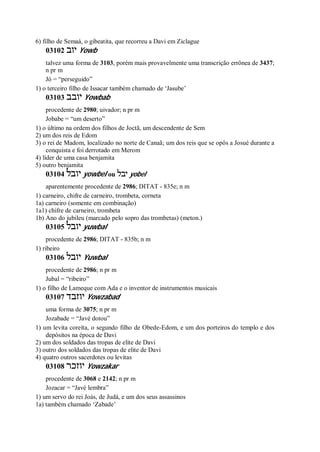 6) filho de Semaá, o gibeatita, que recorreu a Davi em Ziclague
03102 ‫יוב‬ Yowb
talvez uma forma de 3103, porém mais provavelmente uma transcrição errônea de 3437;
n pr m
Jó = “perseguido”
1) o terceiro filho de Issacar também chamado de ‘Jasube’
03103 ‫יובב‬ Yowbab
procedente de 2980; uivador; n pr m
Jobabe = “um deserto”
1) o último na ordem dos filhos de Joctã, um descendente de Sem
2) um dos reis de Edom
3) o rei de Madom, localizado no norte de Canaã; um dos reis que se opôs a Josué durante a
conquista e foi derrotado em Merom
4) líder de uma casa benjamita
5) outro benjamita
03104 ‫יובל‬ yowbel ou ‫יבל‬ yobel
aparentemente procedente de 2986; DITAT - 835e; n m
1) carneiro, chifre de carneiro, trombeta, corneta
1a) carneiro (somente em combinação)
1a1) chifre de carneiro, trombeta
1b) Ano do jubileu (marcado pelo sopro das trombetas) (meton.)
03105 ‫יובל‬ yuwbal
procedente de 2986; DITAT - 835b; n m
1) ribeiro
03106 ‫יובל‬ Yuwbal
procedente de 2986; n pr m
Jubal = “ribeiro”
1) o filho de Lameque com Ada e o inventor de instrumentos musicais
03107 ‫יוזבד‬ Yowzabad
uma forma de 3075; n pr m
Jozabade = “Javé dotou”
1) um levita coreíta, o segundo filho de Obede-Edom, e um dos porteiros do templo e dos
depósitos na época de Davi
2) um dos soldados das tropas de elite de Davi
3) outro dos soldados das tropas de elite de Davi
4) quatro outros sacerdotes ou levitas
03108 ‫יוזכר‬ Yowzakar
procedente de 3068 e 2142; n pr m
Jozacar = “Javé lembra”
1) um servo do rei Joás, de Judá, e um dos seus assassinos
1a) também chamado ‘Zabade’
 