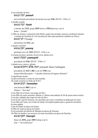 2) um sobrinho de Davi
03123 ‫יונה‬ yownah
provavelmente procedente da mesma raiz que 3196; DITAT - 854a; n f
1) pomba, pombo
03124 ‫יונה‬ Yonah
o mesmo que 3123, grego 2495 Ιοανας e 920 βαριωνας; n pr m
Jonas = “pomba”
1) filho de Amitai e natural de Gate-Hefer; quinto dos profetas menores; profetizou durante
o reinado de Jeroboão II e foi enviado por Deus para profetizar também em Nínive
03125 ‫יוני‬ Y ̂evaniy
patronímico de 3121; adj
1) gregos, jonianos
03126 ‫יונק‬ yowneq
particípio ativo de 3243; DITAT - 874a; n m
1) criança de peito, lactente, árvore nova, planta nova
03127 ‫יונקת‬ yowneqeth
procedente de 3126; DITAT - 874b; n f
1) planta nova, renovo, rebento
03128 ‫רחקים‬ ‫אלם‬ ‫יונת‬ yownath ’elem r ̂echoqiym
procedente de 3123 e 482 e o pl. de 7350; n pr
Jonate-Elém-Recoquim = “a pomba silenciosa de lugares distantes”
1) significado incerto
1a) provavelmente o nome de uma melodia
1b) usado somente no título de Sl 56.1
03129 ‫יונתן‬ Yownathan
uma forma de 3083; n pr m
Jônatas = “Javé deu”
1) um filho do rei Saul e um amigo de Davi
2) um filho do sumo sacerdote Abiatar e o último descendente de Eli de quem temos notícia
3) um dos soldados das tropas de elite de Davi
4) um levita e pai de Zacarias, um sacerdote que tocou a trombeta na dedicação do muro
5) um filho de Careá e um irmão de Joanã; um capitão judaíta após a queda de Jerusalém
6) outro judaíta
7) pai de Ebede na época de Esdras
8) filho de Asael na época de Esdras
9) um sacerdote da família de Maluqui na época de Neemias
10) filho de Joiada e seu sucessor no sumo-sacerdócio na época de Neemias
03130 ‫יוסף‬ Yowceph
futuro de 3254, grego 2501 Ιωσηφ; n pr m
José = “Javé adicionou”
 