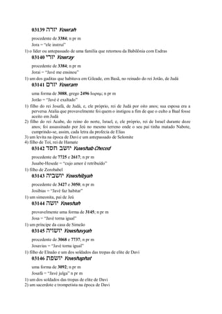 03139 ‫יורה‬ Yowrah
procedente de 3384; n pr m
Jora = “ele instrui”
1) o líder ou antepassado de uma família que retornou da Babilônia com Esdras
03140 ‫יורי‬ Yowray
procedente de 3384; n pr m
Jorai = “Javé me ensinou”
1) um dos gaditas que habitava em Gileade, em Basã, no reinado do rei Jotão, de Judá
03141 ‫יורם‬ Yowram
uma forma de 3088, grego 2496 Ιωραμ; n pr m
Jorão = “Javé é exaltado”
1) filho do rei Josafá, de Judá, e, ele próprio, rei de Judá por oito anos; sua esposa era a
perversa Atalia que provavelmente foi quem o instigou a fim de que o culto a Baal fosse
aceito em Judá
2) filho do rei Acabe, do reino do norte, Israel, e, ele próprio, rei de Israel durante doze
anos; foi assassinado por Jeú no mesmo terreno onde o seu pai tinha matado Nabote,
cumprindo-se, assim, cada letra da profecia de Elias
3) um levita na época de Davi e um antepassado de Selomite
4) filho de Toí, rei de Hamate
03142 ‫חסד‬ ‫יושב‬ Yuwshab Checed
procedente de 7725 e 2617; n pr m
Jusabe-Hesede = “cujo amor é retribuído”
1) filho de Zorobabel
03143 ‫יושביה‬ Yowshibyah
procedente de 3427 e 3050; n pr m
Josibias = “Javé faz habitar”
1) um simeonita, pai de Jeú
03144 ‫יושה‬ Yowshah
provavelmente uma forma de 3145; n pr m
Josa = “Javé torna igual”
1) um príncipe da casa de Simeão
03145 ‫יושויה‬ Yowshavyah
procedente de 3068 e 7737; n pr m
Josavias = “Javé torna igual”
1) filho de Elnaão e um dos soldados das tropas de elite de Davi
03146 ‫יושפת‬ Yowshaphat
uma forma de 3092; n pr m
Josafá = “Javé julga” n pr m
1) um dos soldados das tropas de elite de Davi
2) um sacerdote e trompetista na época de Davi
 