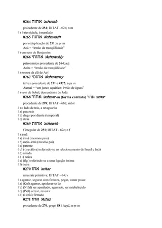 0264 ‫אחוה‬ ’achavah
procedente de 251; DITAT - 62b; n m
1) fraternidade, irmandade
0265 ‫אחוח‬ ’Achowach
por reduplicação de 251; n pr m
Aoá = “irmão da tranqüilidade”
1) um neto de Benjamim
0266 ‫אחוחי‬ ’Achowchiy
patronímico procedente de 264; adj
Aoíta = “irmão da tranqüilidade”
1) pessoa da clã de Aoí
0267 ‫אח‬‫ומי‬ ’Achuwmay
talvez procedente de 251 e 4325; n pr m
Aumai = “um junco aquático: irmão de águas”
1) neto de Sobal, descendente de Judá
0268 ‫אחור‬ ’achowr ou (forma contrata) ‫אחר‬ ’achor
procedente de 299; DITAT - 68d; subst
1) o lado de trás, a retaguarda
1a) para trás
1b) daqui por diante (temporal)
1c) atrás
0269 ‫אחות‬ ’achowth
f irregular de 251; DITAT - 62c; n f
1) irmã
1a) irmã (mesmos pais)
1b) meia-irmã (mesmo pai)
1c) parente
1c1) (metáfora) referindo-se ao relacionamento de Israel e Judá
1d) amada
1d1) noiva
1e) (fig.) referindo-se a uma ligação íntima
1f) outra
0270 ‫אחז‬ ’achaz
uma raiz primitiva; DITAT - 64; v
1) agarrar, segurar com firmeza, pegar, tomar posse
1a) (Qal) agarrar, apoderar-se de
1b) (Nifal) ser apanhado, agarrado, ser estabelecido
1c) (Piel) cercar, revestir
1d) (Hofal) firmado
0271 ‫אחז‬ ’Achaz
procedente de 270, grego 881 Αχαζ; n pr m
 